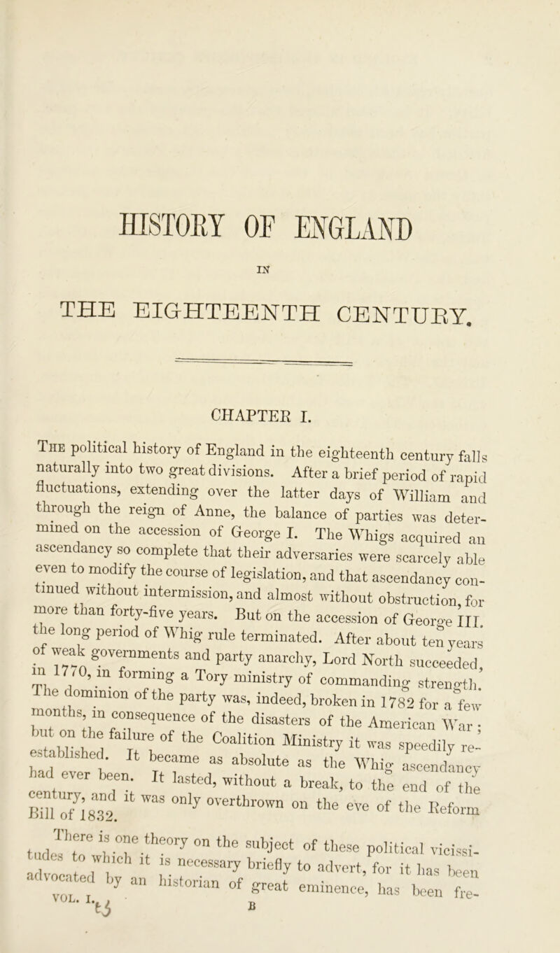 HISTORY OF ENGLAND IN THE EIGHTEENTH CENTUEY. CHAPTER I. Tiie political history of England in the eighteenth century falls naturally into two great divisions. After a brief period of rapid fluctuations, extending over the latter days of William and through the reign of Anne, the balance of parties was deter- mined on the accession of George I. The Whigs acquired an ascendancy so complete that their adversaries were scarcely able even to modify the course of legislation, and that ascendancy con- tinued without intermission, and almost without obstruction, for moie an forty-five years. But on the accession of Georo-e III, ,e l0g period of WhiS rule terminated. After about ten years o weak governments and party anarchy, Lord North succeeded, 17 /0, m forming a Tory ministry of commanding strength. The dominion of the party was, indeed, broken in 1782 for a few months, m consequence of the disasters of the American War • but on the failure of the Coalition Ministry it was speedily re- established It became as absolute as the Whfe aseenduncy had ever been. It hasted, without a break, to thf endof £ Bill OH832. * ^ °Dly °Verthr0Wn °n tbe ^ * the Reform tudrr YTvheory on tbe subjeet of tbese p°Hticai vicissi- advr .. 1., v1Ch 18 necessai7 brie% to advert, for it has been ¥r‘) e' ’y an blstonan of f?reat eminence, has been fee-