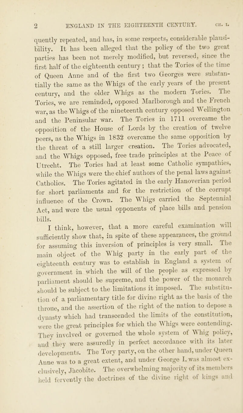 quently repeated, and has, in some respects, considerable plausi- bility. It has been alleged that the policy of the two great parties has been not merely modified, but reversed, since the first half of the eighteenth century ; that the Tories of the time of Queen Anne and of the first two Georges were substan- tially the same as the Whigs of the early years of the present century, and the older W higs as the modern Toiies. ihe Tories, we are reminded, opposed Marlborough and the French war, as the Wffiigs of the nineteenth century opposed Wellington and the Peninsular war. The Tories in 1711 overcame the opposition of the House of Fords by the creation of twel\e peers, as the Wffiigs in 1832 overcame the same opposition by the threat of a still larger creation. The Tories advocated, and the Wrhigs opposed, free trade principles at the Peace of Utrecht. The Tories had at least some Catholic sympathies, while the WTrigs were the chief authors of the penal laws against Catholics. The Tories agitated in the early Hanoverian period for short parliaments and for the restriction of the corrupt influence of the Crown. The WTiigs carried the Septennial Act, and were the usual opponents of place bills and pension bills. I think, however, that a more careful examination vill sufficiently show that, in spite of these appearances, the ground for assuming this inversion of principles is veiy small. Ihe main object of the W hig party in the eailv pait of the eighteenth century was to establish in England a system ol government in which the will of the people as expressed by parliament should be supreme, and the power ot the monarch should be subject to the limitations it imposed. The substitu- tion of a parliamentary title for divine right as the basis of the throne, and the assertion of the right of the nation to depose a dynasty which had transcended the limits of the constitution, were the great principles for which the Wrhigs were contending. They involved or governed the whole system of WThig policy, and they were assuredly in perfect accordance with its later developments. The Tory party, on the other hand, under Queen Anne was to a great extent, and under George I. was almost ex- clusively, Jacobite. The overwhelming majority of its members held fervently the doctrines of the divine right of kings and