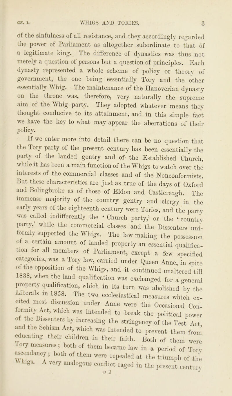 O of the sinfulness of all resistance, and they accordingly regarded the power of Parliament as altogether subordinate to that of a legitimate king. The difference of dynasties was thus not merely a question of persons but a question of principles. Each dynasty represented a whole scheme of policy or theory of government, the one being essentially Tory and the other essentially W hig. 1 he maintenance of the Hanoverian dynasty on the throne was, therefore, very naturally the supreme aim of the Whig party. They adopted whatever means they thought conducive to its attainment, and in this simple fact we have the key to what may appear the aberrations of their policy. It we enter more into detail there can be no question that the Tory party of the present century has been essentially the Party of the landed gentry and of the Established Church, while it has been a main function of the Whigs to watch over the interests of the commercial classes and of the Nonconformists. But these characteristics are just as true of the days of Oxford and Bolingbroke as of those of Eldon and Castlereagh. The immense majority of the country gentry and clergy in the early years of the eighteenth century were Tories, and the party was called indifferently the 4 Church party,’ or the 4 country party,’ while the commercial classes and the Dissenters uni- formly supported the Whigs. The law making the possession of a certain amount of landed property an essential qualifica- tion for all members of Parliament, except a few specified categories, was a Tory law, carried under Queen Anne, in spite of the opposition of the Whigs, and it continued unaltered till 1838, when the land qualification was exchanged for a general property qualification, which in its turn was abolished by the iberals m 1858. The two ecclesiastical measures which ex- cited most discussion under Anne were the Occasional Con- fonmty Act, which was intended to break the political power of the Dissenters by increasing the stringency of the Test Act, am the chism Act, which was intended to prevent them from educating their children in their faith. Both of them were lory measures ; both of them became law in a period of Tory ascendancy; both of them were repealed at the triumph of the lilgS* A Very analoSous conflict raged in the present century i)2 J