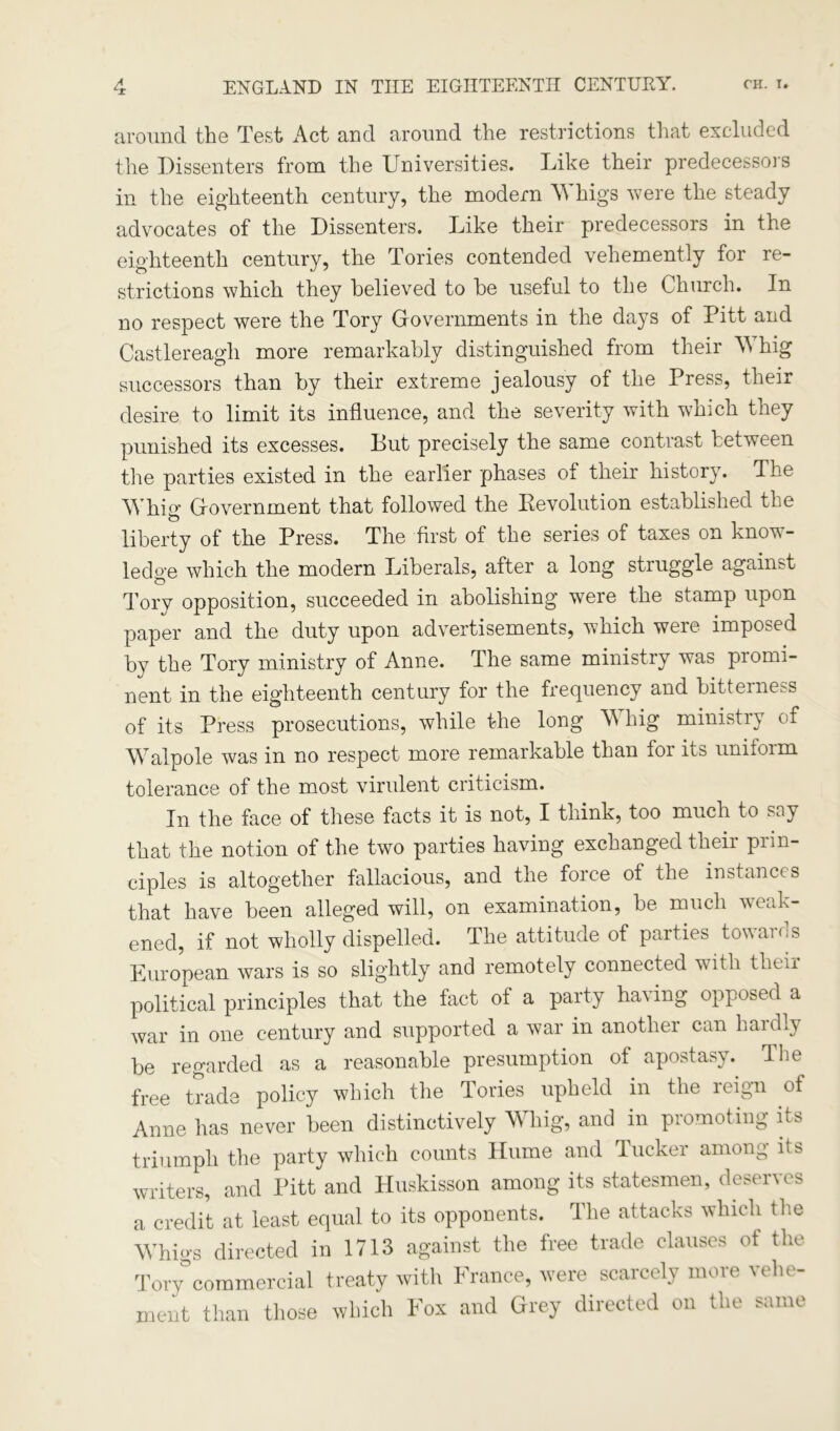 around the Test Act and around the restrictions that excluded the Dissenters from the Universities. Like their predecessors in the eighteenth century, the modern Whigs were the steady advocates of the Dissenters. Like their predecessors in the eighteenth century, the Tories contended vehemently for re- strictions which they believed to he useful to the Church. In no respect were the Tory Governments in the days of Pitt and Castlereagh more remarkably distinguished from their Whig successors than by their extreme jealousy of the Press, their desire to limit its influence, and the severity with which they punished its excesses. But precisely the same contrast between the parties existed in the earlier phases of their history. The Whig Government that followed the Revolution established the liberty of the Press. The first of the series of taxes on know - ledo-e which the modern Liberals, after a long struggle against o Tory opposition, succeeded in abolishing were the stamp upon paper and the duty upon advertisements, which were imposed by the Tory ministry of Anne. The same ministry was promi- nent in the eighteenth century for the frequency and bitterness of its Press prosecutions, while the long W hig ministry of Walpole was in no respect more remarkable than foi its uniioim tolerance of the most virulent criticism. In the face of these facts it is not, I think, too much to say that the notion of the two parties having exchanged their prin- ciples is altogether fallacious, and the force of the instances that have been alleged will, on examination, be much weak- ened, if not wholly dispelled. The attitude of parties towards European wars is so slightly and remotely connected with their political principles that the fact of a party having opposed a war in one century and supported a war in another can hardly be regarded as a reasonable presumption of apostasy. The free trade policy which the Tories upheld in the leign of Anne has never been distinctively Whig, and in promoting its triumph the party which counts Hume and Tucker among its writers, and Pitt and Huskisson among its statesmen, deserves a credit at least equal to its opponents. The attacks which the Whigs directed in 1713 against the free trade clauses of the Tory commercial treaty with France, were scarcely more vehe- ment than those which Fox and Grey directed on the same