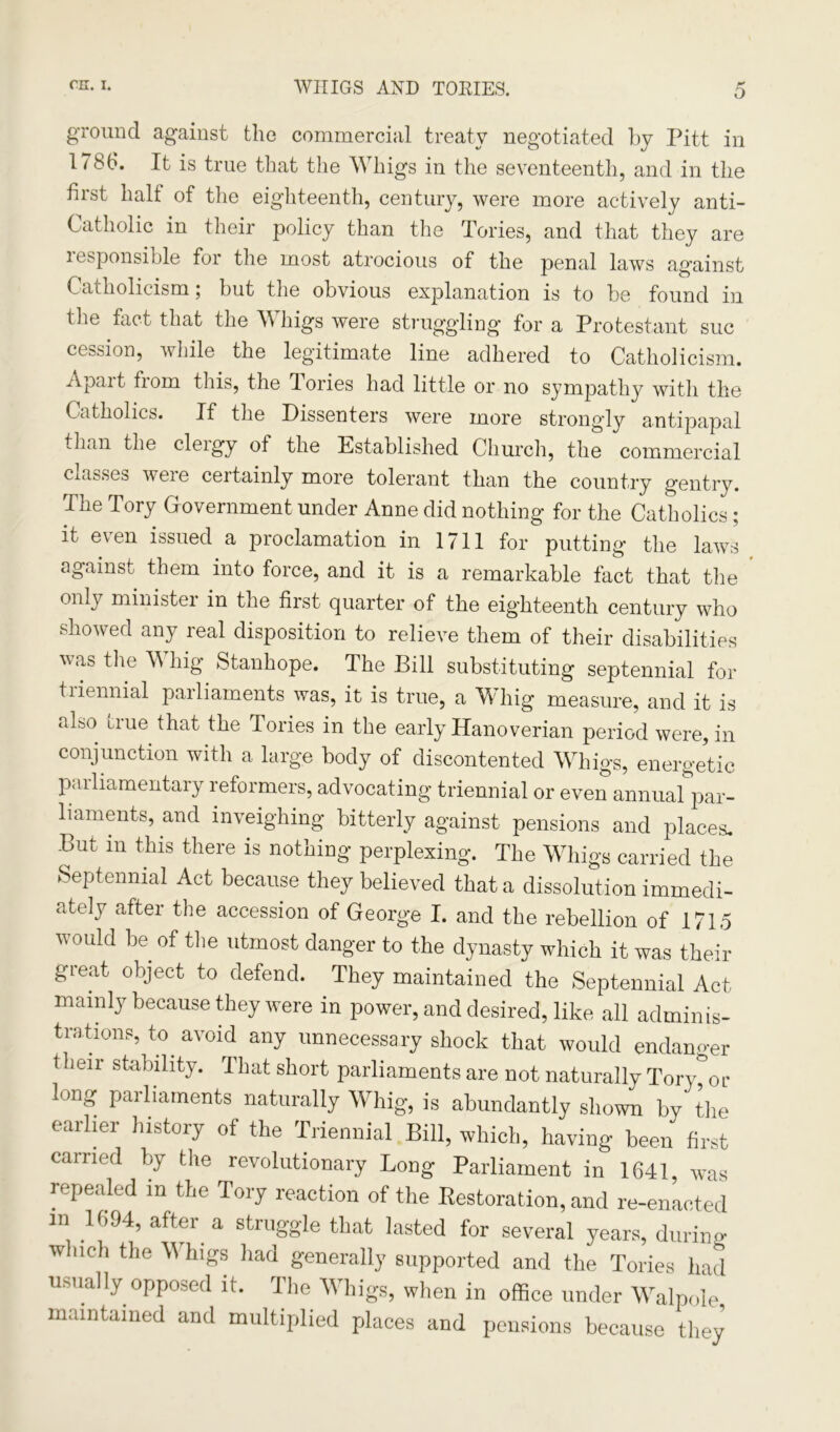 o ground against the commercial treaty negotiated by Pitt in 1786. It is true that the Whigs in the seventeenth, and in the first half of the eighteenth, century, were more actively anti- Catholic in their policy than the Tories, and that they are responsible for the most atrocious of the penal laws against Catholicism; but the obvious explanation is to be found in the fact that the W higs were struggling for a Protestant sue cession, while the legitimate line adhered to Catholicism. Apart trom this, the Tories had little or no sympathy with the Catholics. If the Dissenters were more strongly antipapal than the cleigy of the Established Church, the commercial classes were certainly more tolerant than the country gentry. The Tory Government under Anne did nothing for the Catholics ; it even issued a proclamation in 1711 for putting the laws against them into force, and it is a remarkable fact that the only ministei in the first quarter of the eighteenth century who showed any real disposition to relieve them of their disabilities was the Whig Stanhope. The Bill substituting septennial for triennial parliaments was, it is true, a Whig measure, and it is also true that the Tories in the early Hanoverian period were, in conjunction with a large body of discontented Whigs, energetic parliamentary reformers, advocating triennial or even annual par- liaments, and inveighing bitterly against pensions and places. But in this there is nothing perplexing. The Whigs carried the Septennial Act because they believed that a dissolution immedi- ately after the accession of George I. and the rebellion of 1715 would be of the utmost danger to the dynasty which it was their gieat object to defend. They maintained the Septennial Act mainly because they were in power, and desired, like all adminis- trations, to avoid any unnecessary shock that would endanger their stability. That short parliaments are not naturally Tory^or long parliaments naturally Whig, is abundantly shown by the earlier history of the Triennial Bill, which, having been first carried by the revolutionary Long Parliament in 1641, was repealed in the Tory reaction of the Restoration, and re-enacted m 1694, after a struggle that lasted for several years, during which the Whigs had generally supported and the Tories had usually opposed it. The Whigs, when in office under Walpole maintained and multiplied places and pensions because they