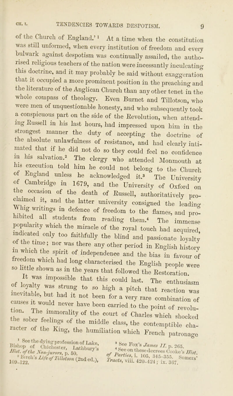 of the Church of England.’ 1 At a time when the constitution was still unformed, when every institution of freedom and every bulwark against despotism was continually assailed, the autho- rised religious teachers of the nation were incessantly inculcating this doctrine, and it may probably be said without exaggeration that it occupied a more prominent position in the preaching and the literature ot the Anglican Church than any other tenet in the whole compass of theology. Even Burnet and Tillotson, who were men of unquestionable honesty, and who subsequently took a conspicuous part on the side of the Revolution, when attend- ing Russell in his last hours, had impressed upon him in the strongest manner the duty of accepting the doctrine of t le absolute unlawfulness of resistance, and had clearly inti- mated that if he did not do so they could feel no confidence in his salvation.2 The clergy who attended Monmouth at is execution told him lie could not belong to the Church ot England unless he acknowledged it.3 The University Of Cambridge in 1679, and the University of Oxford on the occasion of the death of Russell, authoritatively pro- c aimed it, and the latter university consigned the leadinw \\ h.g writings in defence of freedom to the flames, and pro- hibited all students from reading them/ The immense popu an y w ich the miracle of the royal touch had acquired indmated only too faithfully the blind and passionate loyalJ o e time; nor was there any other period in English history ill which the spirit of independence and the bias in favour of fieedom which had long characterised the English people were SO little shown as in the years that followed the Restoration. of lovJr lmPTbIe that thiS C°Uld last' The enthusiasm o loyal y was strung to so high a pitch that reaction was evitable, but had it not been for a very rare combination of causes it would never have been carried to the point of revolu- ll>e immorality of the court of Charles which shocked r/te Th n-S °f 016 “idd'e class’the contemptible cha- ‘ er ot the King, the humiliation which French patronage >uS>'4eeofhe t * P- 205- Hint, of the Non-jurors, p 50 3 nf ,0n !hesedecrees Poke’s 7/?^. 10