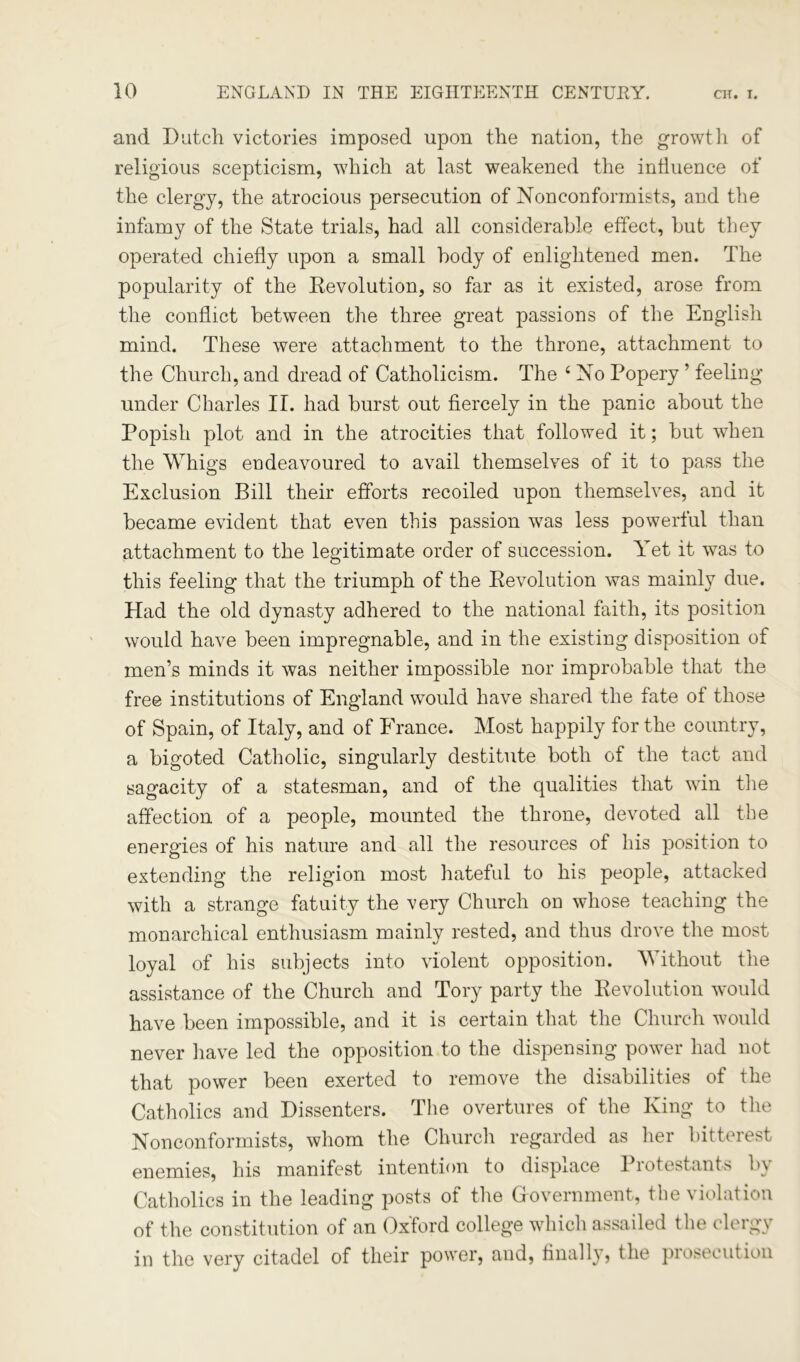 and Dutch victories imposed upon the nation, the growth of religious scepticism, which at last weakened the influence of the clergy, the atrocious persecution of Nonconformists, and the infamy of the State trials, had all considerable effect, hut they operated chiefly upon a small body of enlightened men. The popularity of the Devolution, so far as it existed, arose from the conflict between the three great passions of the English mind. These were attachment to the throne, attachment to the Church, and dread of Catholicism. The 4 No Popery ’ feeling under Charles II. had burst out fiercely in the panic about the Popish plot and in the atrocities that followed it; but when the Whigs endeavoured to avail themselves of it to pass the Exclusion Bill their efforts recoiled upon themselves, and it became evident that even this passion was less powerful than attachment to the legitimate order of succession. Yet it was to this feeling that the triumph of the Devolution was mainly due. Had the old dynasty adhered to the national faith, its position would have been impregnable, and in the existing disposition of men’s minds it was neither impossible nor improbable that the free institutions of England would have shared the fate of those of Spain, of Italy, and of France. Most happily for the country, a bigoted Catholic, singularly destitute both of the tact and sagacity of a statesman, and of the qualities that win tire affection of a people, mounted the throne, devoted all the energies of his nature and all the resources of his position to extending the religion most hateful to his people, attacked with a strange fatuity the very Church on whose teaching the monarchical enthusiasm mainly rested, and thus drove the most loyal of his subjects into violent opposition. Without the assistance of the Church and Tory party the Devolution would have been impossible, and it is certain that the Church would never have led the opposition to the dispensing power had not that power been exerted to remove the disabilities of the Catholics and Dissenters. The overtures of the King to the Nonconformists, whom the Church regarded as her bitterest enemies, his manifest intention to displace 1 lotestants b\ Catholics in the leading posts of the Government, the violation of the constitution of an Oxford college which assailed the clergy in the very citadel of their power, and, finally, the prosecution