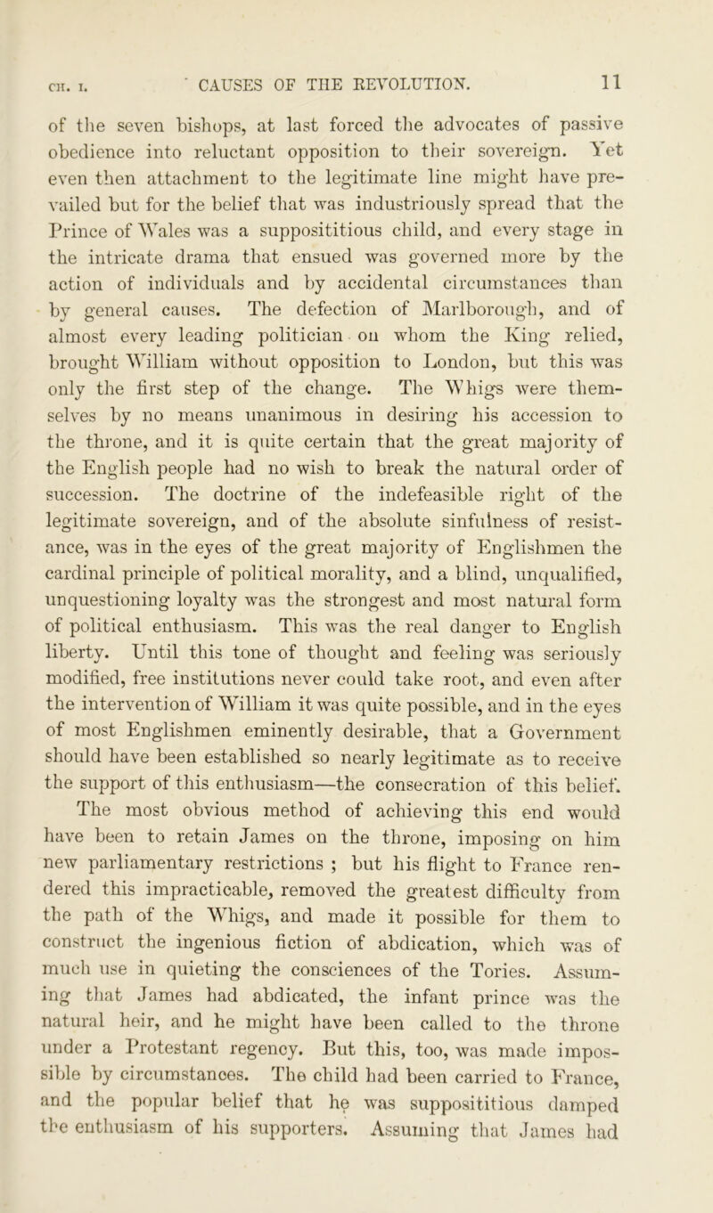 of the seven bishops, at last forced the advocates of passive obedience into reluctant opposition to their sovereign. A et even then attachment to the legitimate line might have pre- vailed but for the belief that was industriously spread that the Prince of Wales was a supposititious child, and every stage in the intricate drama that ensued was governed more by the action of individuals and by accidental circumstances than by general causes. The defection of Marlborough, and of almost every leading politician on whom the King relied, brought William without opposition to London, but this was only the first step of the change. The Whigs were them- selves by no means unanimous in desiring his accession to the throne, and it is quite certain that the great majority of the English people had no wish to break the natural order of succession. The doctrine of the indefeasible right of the legitimate sovereign, and of the absolute sinfulness of resist- ance, was in the eyes of the great majority of Englishmen the cardinal principle of political morality, and a blind, unqualified, unquestioning loyalty was the strongest and most natural form of political enthusiasm. This was the real danger to English liberty. Until this tone of thought and feeling was seriously modified, free institutions never could take root, and even after the intervention of William it was quite possible, and in the eyes of most Englishmen eminently desirable, that a Government should have been established so nearly legitimate as to receive the support of this enthusiasm—the consecration of this belief. The most obvious method of achieving this end would have been to retain James on the throne, imposing on him new parliamentary restrictions ; but his flight to France ren- dered this impracticable, removed the greatest difficulty from the path of the Whigs, and made it possible for them to construct the ingenious fiction of abdication, which was of much use in quieting the consciences of the Tories. Assum- ing that James had abdicated, the infant prince was the natural heir, and he might have been called to the throne under a Protestant regency. But this, too, was made impos- sible by circumstances. The child had been carried to France, and the popular belief that he was supposititious damped the enthusiasm of his supporters. Assuming that James had