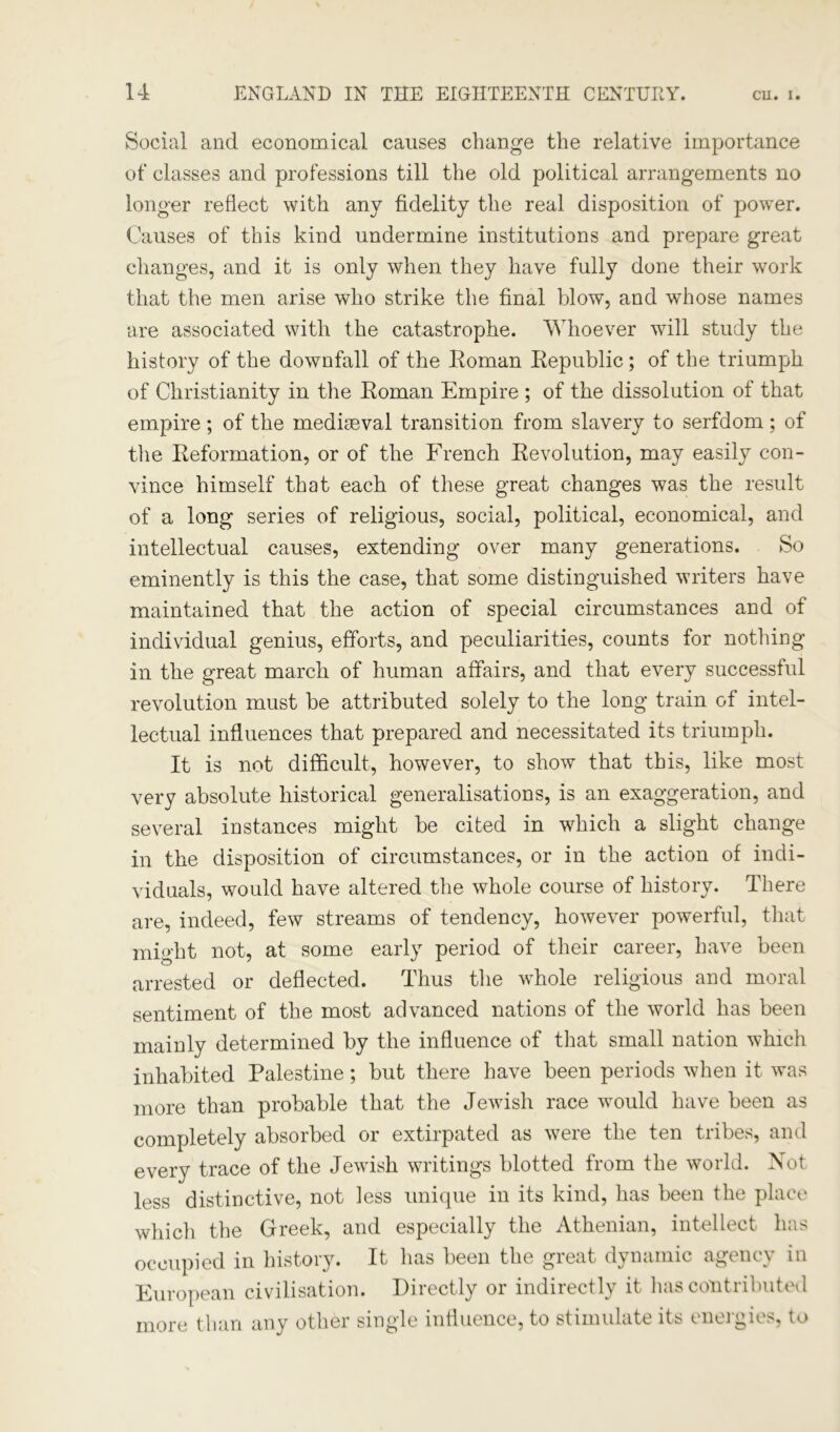 Social and economical causes change the relative importance of classes and professions till the old political arrangements no longer reflect with any fidelity the real disposition of power. Causes of this kind undermine institutions and prepare great changes, and it is only when they have fully done their work that the men arise who strike the final blow, and whose names are associated with the catastrophe. Whoever will study the history of the downfall of the Roman Republic; of the triumph of Christianity in the Roman Empire ; of the dissolution of that empire; of the medieeval transition from slavery to serfdom; of the Reformation, or of the French Revolution, may easily con- vince himself that each of these great changes was the result of a long series of religious, social, political, economical, and intellectual causes, extending over many generations. So eminently is this the case, that some distinguished writers have maintained that the action of special circumstances and of individual genius, efforts, and peculiarities, counts for nothing in the great march of human affairs, and that every successful revolution must be attributed solely to the long train of intel- lectual influences that prepared and necessitated its triumph. It is not difficult, however, to show that this, like most very absolute historical generalisations, is an exaggeration, and several instances might be cited in which a slight change in the disposition of circumstances, or in the action of indi- viduals, would have altered the whole course of history. There are, indeed, few streams of tendency, however powerful, that might not, at some early period of their career, have been arrested or deflected. Thus the whole religious and moral sentiment of the most advanced nations of the world has been mainly determined by the influence of that small nation which inhabited Palestine; but there have been periods when it was more than probable that the Jewish race would have been as completely absorbed or extirpated as were the ten tribes, and every trace of the Jewish writings blotted from the world. Not less distinctive, not less unique in its kind, has been the place which the Greek, and especially the Athenian, intellect has occupied in history. It has been the great dynamic agency in European civilisation. Directly or indirectly it has contributed more than any other single influence, to stimulate its energies, to