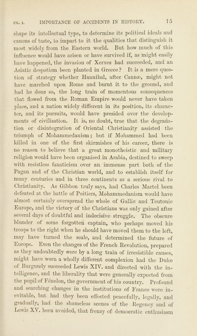 shape its intellectual type, to determine its political ideals and canons of taste, to impart to it the qualities that distinguish it most widely from the Eastern world. But how much of this influence would have arisen or have survived if, as might easily have happened, the invasion of Xerxes had succeeded, and an Asiatic despotism been planted in Greece ? It is a mere ques- tion of strategy whether Hannibal, after Cannse, might not have marched upon Borne and burnt it to the ground, and had he done so, the long train of momentous consequences that flowed from the Boman Empire would never have taken place, and a nation widely different in its position, its charac- ter, and its pursuits, would have presided over the develop- ments of civilisation. It is, no doubt, true that the degrada- tion or disintegration of Oriental Christianity assisted the triumph of Mohammedanism; but if Mohammed had been killed in one of the first skirmishes of his career, there is no reason to believe that a great monotheistic and military religion would have been organised in Arabia, destined to sweep with resistless fanaticism over an immense part both of the Pagan and of the Christian world, and to establish itself for many centuries and in three continents as a serious rival to Christianity. As Gibbon truly says, had Charles Martel been defeated at the battle of Poitiers, Mohammedanism would have almost certainly overspread the whole of Gallic and Teutonic Europe, and the victory of the Christians was only gained after several days of doubtful and indecisive struggle. The obscure blunder of some forgotten captain, who perhaps moved his troops to the right when he should have moved them to the left, may have turned the scale, and determined the future of Europe. Even the changes of the French Bevolution, prepared as they undoubtedly were by a long train of irresistible causes, might have worn a wholly different complexion had the Duke of Burgundy succeeded Lewis XIY. and directed with the in- telligence, and the liberality that were generally expected from the pupil of Fenelon, the government of his country. Profound and searching changes in the institutions of France were in- evitable, but had they been effected peacefully, legally, and gradually, had the shameless scenes of the Begency and of Lew is X\ . been a\oided, that frenzy of democratic enthusiasm