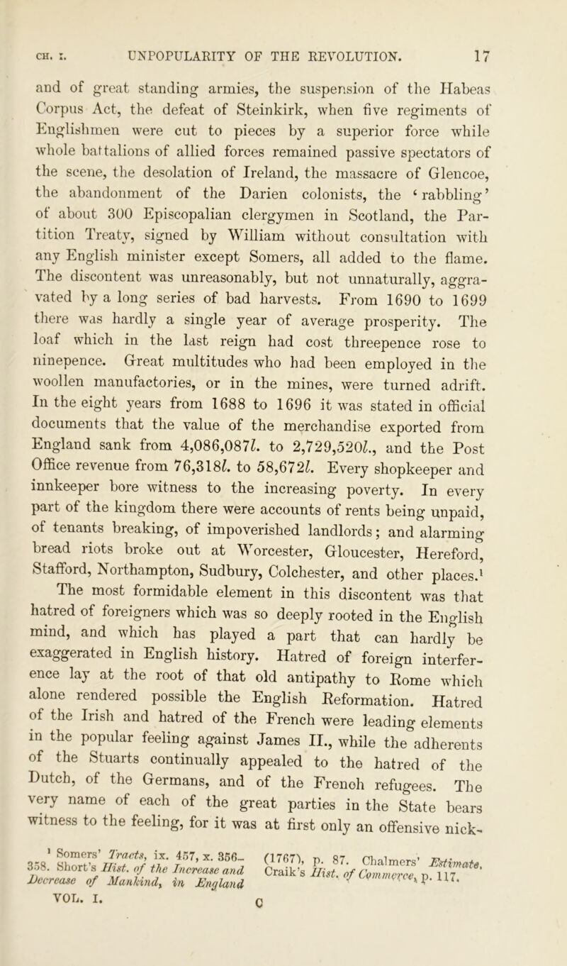 and of great standing armies, the suspension of the Habeas Corpus Act, the defeat of Steinkirk, when five regiments of Englishmen were cut to pieces by a superior force while whole battalions of allied forces remained passive spectators of the scene, the desolation of Ireland, the massacre of Glencoe, the abandonment of the Darien colonists, the 6 rabbling ’ of about 300 Episcopalian clergymen in Scotland, the Par- tition Treaty, signed by William without consultation with any English minister except Somers, all added to the flame. The discontent was unreasonably, but not unnaturally, aggra- vated by a long series of bad harvests. From 1690 to 1699 there was hardly a single year of average prosperity. The loaf which in the last reign had cost threepence rose to ninepence. Great multitudes who had been employed in the woollen manufactories, or in the mines, were turned adrift. In the eight years from 1688 to 1696 it was stated in official documents that the value of the merchandise exported from England sank from 4,086,087Z. to 2,729,520^., and the Post Office revenue from 76,318^. to 58,6721. Every shopkeeper and innkeeper bore witness to the increasing poverty. In every part of the kingdom there were accounts of rents being unpaid, of tenants breaking, of impoverished landlords; and alarming bread riots broke out at Worcester, Gloucester, Hereford, Stafford, Northampton, Sudbury, Colchester, and other places.1 The most formidable element in this discontent was that hatred of foreigners which was so deeply rooted in the English mind, and which has played a part that can hardly be exaggerated in English history. Hatred of foreign interfer- ence lay at the root of that old antipathy to Rome which alone rendered possible the English Reformation. Hatred of the Irish and hatred of the French were leading elements in the popular feeling against James II., while the adherents of the Stuarts continually appealed to the hatred of the Dutch, of the Germans, and of the Frenoh refugees. The very name of each of the great parties in the State bears witness to the feeling, for it was at first only an offensive nick- 1 Somers’ Tracts, ix. 457, x. 356- 358. Short’s Ilist. of the Increase and Decrease of Afanhindx in England VOL. I. (1767), p. 87. Chalmers’ Estimate. Craik s Hist, of Commercey p. 117, C