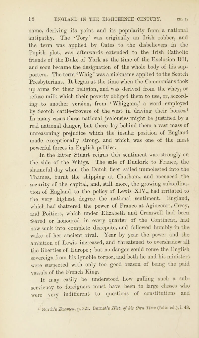 name, deriving its point and its popularity from a national antipathy. The 4 Tory ’ was originally an Irish robber, and the term was applied by Oates to the disbelievers in the Popish plot, was afterwards extended to the Irish Catholic friends of the Duke of York at the time of the Exclusion Bill, and soon became the designation of the whole body of his sup- porters. The term 4 Whig’ was a nickname applied to the Scotch Presbyterians. It began at the time when the Cameronians took up arms for their religion, and was derived from the whey, or refuse milk which their poverty obliged them to use, or, accord- ing to another version, from 4 Whiggam,’ a word employed by Scotch cattle-drovers of the west in driving their horses.1 In many cases these national jealousies might be justified by a real national danger, but there lay behind them a vast mass of unreasoning prejudice which the insular position of England made exceptionally strong, and which was one of the most powerful forces in English politics. In the latter Stuart reigns this sentiment was strongly on the side of the Whigs. The sale of Dunkirk to France, the shameful day when the Dutch fleet sailed unmolested into the Thames, burnt the shipping at Chatham, and menaced the security of the capital, and, still more, the growing subordina- tion of England to the policy of Lewis XIV., had irritated to the very highest degree the national sentiment. England, which had shattered the power of France at Agincourt, Crecy, and Poitiers, which under Elizabeth and Cromwell had been feared or honoured in every quarter of the Continent, had now sunk into complete disrepute, and followed humbly in the wake of her ancient rival. Year by year the power and the ambition of Lewis increased, and threatened to overshadow all the liberties of Europe; but no danger could rouse the English sovereign from his ignoble torpor, and both he and his ministers were suspected with only too good reason of being the paid vassals of the French King. It may easily be understood how galling such a sub- serviency to foreigners must have been to large classes who were very indifferent to questions of constitutions and 1 North’s Examen, p. 321. Burnet’s Hist. of his O/vn Time (folio cd.), i.