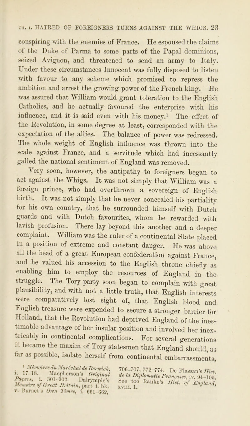 conspiring with the enemies of France. He espoused the claims of the Duke of Parma to some parts of the Papal dominions, seized Avignon, and threatened to send an army to Italy. Under these circumstances Innocent was fully disposed to listen with favour to any scheme which promised to repress the ambition and arrest the growing power of the French king. He was assured that William would grant toleration to the English Catholics, and he actually favoured the enterprise with his influence, and it is said even with his money.1 The effect of the Devolution, in some degree at least, corresponded with the expectation of the allies. The balance of power was redressed. The whole weight of English influence was thrown into the scale against France, and a servitude which had incessantly galled the national sentiment of England was removed. Very soon, however, the antipathy to foreigners began to act against the Whigs. It was not simply that William was a foreign prince, who had overthrown a sovereign of English birth. It was not simply that he never concealed his partiality for his own country, that he surrounded himself with Dutch guards and with Dutch favourites, whom he rewarded with lavish profusion. There lay beyond this another and a deeper complaint. William was the ruler of a continental State placed in a position of extreme and constant danger. He was above all the head of a great European confederation against France, and he valued his accession to the English throne chiefly as enabling him to employ the resources of England in the struggle. The Tory party soon began to complain with great plausibility, and with not a little truth, that English interests were. comparatively lost sight of, that English blood and English treasure were expended to secure a stronger barrier for Holland, that the Revolution had deprived England of the ines- timable advantage of her insular position and involved her inex- tiicably in continental complications. For several generations it became the maxim of Tory statesmen that England should, as far as possible, isolate herself from continental embarrassments, 1 J/<c moires du Marechal de Berrcioli, i. 17—18. Macpherson’s Original Paper*, i. 301-302. Dalrymple’s Memoirs of Great Britain, part i. bk. v. Burnet's Own Times, i. G61-G62* 706-<07, /72 774. De Flassan’s Hist,, de la Diplomatic Frangaise, iv. 94-105. See too Ranke’s Hist, of England, xviii. 1. st