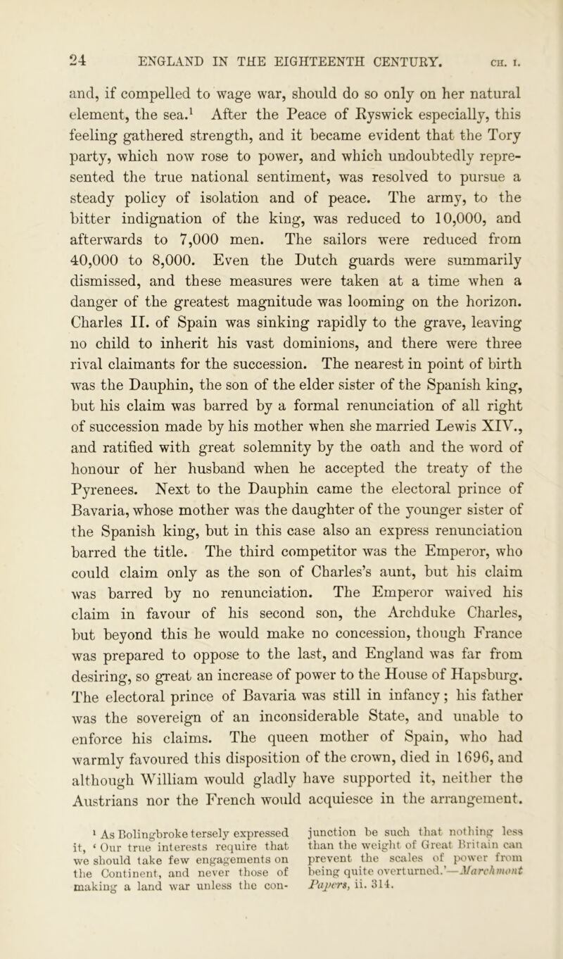 and, if compelled to wage war, should do so only on her natural element, the sea.1 After the Peace of Ryswick especially, this feeling gathered strength, and it became evident that the Tory party, which now rose to power, and which undoubtedly repre- sented the true national sentiment, was resolved to pursue a steady policy of isolation and of peace. The army, to the bitter indignation of the king, was reduced to 10,000, and afterwards to 7,000 men. The sailors were reduced from 40,000 to 8,000. Even the Dutch guards were summarily dismissed, and these measures were taken at a time when a danger of the greatest magnitude was looming on the horizon. Charles II. of Spain was sinking rapidly to the grave, leaving no child to inherit his vast dominions, and there were three rival claimants for the succession. The nearest in point of birth was the Dauphin, the son of the elder sister of the Spanish king, but his claim was barred by a formal renunciation of all right of succession made by his mother when she married Lewis XIV., and ratified with great solemnity by the oath and the word of honour of her husband when he accepted the treaty of the Pyrenees. Next to the Dauphin came the electoral prince of Bavaria, whose mother was the daughter of the younger sister of the Spanish king, but in this case also an express renunciation barred the title. The third competitor was the Emperor, who could claim only as the son of Charles’s aunt, but his claim was barred by no renunciation. The Emperor waived his claim in favour of his second son, the Archduke Charles, but beyond this he would make no concession, though France was prepared to oppose to the last, and England was far from desiring, so great an increase of power to the House of Hapsburg. The electoral prince of Bavaria was still in infancy; his father was the sovereign of an inconsiderable State, and unable to enforce his claims. The queen mother of Spain, who had warmly favoured this disposition of the crown, died in 1696, and although William would gladly have supported it, neither the Austrians nor the French would acquiesce in the arrangement. 1 As Bolingbroke tersely expressed junction be such that nothing less it, ‘ Our true interests require that than the weight of Great Britain can we should take few engagements on prevent the scales of power from the Continent, and never those of being quite overturned.’—Marchmont making a land war unless the con- Papers, ii. 314.