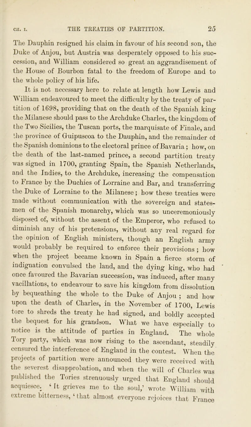 The Dauphin resigned his claim in favour of his second son, the Duke of Anjou, but Austria was desperately opposed to his suc- cession, and William considered so great an aggrandisement of the House of Bourbon fatal to the freedom of Europe and to the whole policy of his life. It is not necessary here to relate at length how Lewis and William endeavoured to meet the difficulty by the treaty of par- tition of 1698, providing that on the death of the Spanish king the Milanese should pass to the Archduke Charles, the kingdom of the Two Sicilies, the Tuscan ports, the marquisate of Finale, and the province of Gfuipuscoa to the Dauphin, and the remainder ot the Spanish dominions to the electoral prince of Bavaria; how, on the death of the last-named prince, a second partition treaty was signed in 1700, granting Spain, the Spanish Netherlands, and the Indies, to the Archduke, increasing the compensation to France by the Duchies of Lorraine and Bar, and transferring the Duke of Lorraine to the Milanese; how these treaties were made without communication with the sovereign and states- men of the Spanish monarchy, which was so unceremoniously disposed of, without the assent of the Emperor, who refused to diminish any of his pretensions, without any real regard for the opinion of English ministers, though an English army would probably be required to enforce their provisions ; how when the project became known in Spain a fierce storm of indignation convulsed the land, and the dying king, who had once favoured the Bavarian succession, was induced, after many vacillations, to endeavour to save his kingdom from dissolution by bequeathing the whole to the Duke of Anjou ; and how upon the death of Charles, in the November of 1700, Lewis tore to shreds the treaty he had signed, and boldly accepted the. bequest for his grandson. What we have especially to notice is the attitude of parties in England. The whole Tory party, which was now rising to the ascendant, steadily censured the interference of England in the contest. When the projects of partition were announced they were received with the severest disapprobation, and when the will of Charles was published the Tories strenuously urged that England should acquiesce. 6 It grieves me to the soul,’ wrote William with extreme bitterness, ‘ that almost everyone rejoices that France