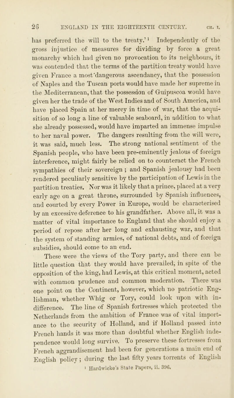 has preferred the will to the treaty.’1 Independently of the gross injustice of measures for dividing by force a great monarchy which had given no provocation to its neighbours, it was contended that the terms of the partition treaty would have given France a most'dangerous ascendancy, that the possession of Naples and the Tuscan ports would have made her supreme in the Mediterranean, that the possession of Gruipuscoa would have given her the trade of the West Indies and of South America, and have placed Spain at her mercy in time of war, that the acqui- sition of so long a line of valuable seaboard, in addition to what she already possessed, would he.ve imparted an immense impulse to her naval power. The dangers resulting from the will were, it was said, much less. The strong national sentiment of the Spanish people, who have been pre-eminently jealous of foreign interference, might fairly be relied on to counteract the French sympathies of their sovereign ; and Spanish jealousy had been rendered peculiarly sensitive by the participation of Lewis in the partition treaties. Nor was it likely that a prince, placed at a very early age on a great throne, surrounded by Spanish influences, and courted bv every Power in Europe, would be characterised by an excessive deference to his grandfather. Above all, it was a matter of vital importance to England that she should enjoy a period of repose after her long and exhausting war, aud that the system of standing armies, of national debts, and of foreign subsidies, should come to an end. These were the views of the Tory party, and there can be little question that they would have prevailed, in spite of the opposition of the king, had Lewis, at this critical moment, acted with common prudence and common moderation. There was one point on the Continent, however, which no patriotic Eng- lishman, whether Whig or Tory, could look upon with in- difference. The line of Spanish fortresses which protected the Netherlands from the ambition of France was of vital import- ance to the security of Holland, and if Holland passed into French hands it was more than doubtful whether English inde- pendence would long survive. To preserve these fortresses from French aggrandisement had been for generations a main end of English policy ; during the last fifty years torrents of English 1 Hardwicke’s Stato Papers, ii. 30G.