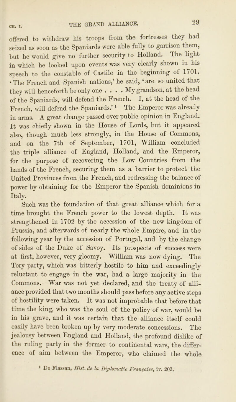 THE GRAND ALLIANCE. offered to withdraw his troops from the fortresses they had seized as soon as the Spaniards were able fully to garrison them, but he would give no further security to Holland. The light in which he looked upon events was very clearly shown in his speech to the constable of Castile in the beginning of 1701. ‘ The French and Spanish nations,’ he said, ‘ are so united that they will henceforth be only one ... . My grandson, at the head of the Spaniards, will defend the French. I, at the head of the French, will defend the Spaniards.’1 The Emperor was already in arms. A great change passed over public opinion in England. It was chiefly shown in the House of Lords, but it appeared also, though much less strongly, in the House of Commons, and on the 7th of September, 1701, William concluded the triple alliance of England, Holland, and the Emperor, for the purpose of recovering the Low Countries from the hands of the French, securing them as a barrier to protect the United Provinces from the French, and redressing the balance of power by obtaining for the Emperor the Spanish dominions in Italy. Such was the foundation of that great alliance which for a time brought the French power to the lowest depth. It was strengthened in 1702 by the accession of the new kingdom of Prussia, and afterwards of nearly the whole Empire, and in the following year by the accession of Portugal, and by the change of sides of the Duke of Savoy. Its prospects of success were at first, however, very gloomy. William was now dying. The Tory party, which was bitterly hostile to him and exceedingly reluctant to engage in the war, had a large majority in the Commons. War was not yet declared, and the treaty of alli- ance provided that two months should pass before any active steps of hostility were taken. It was not improbable that before that time the king, who was the soul of the policy of war, would be in his grave, and it was certain that the alliance itself could easily have been broken up by very moderate concessions. The jealousy between England and Holland, the profound dislike of the ruling party in the former to continental wars, the differ- ence of aim between the Emperor, who claimed the whole 1 De Flassan, Hist, de la Diplomatic Francaise, iv. 203.