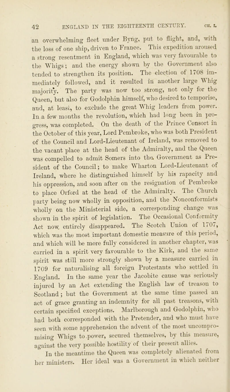 an overwhelming fleet under Byng, put to flight, and, with the loss of one ship, driven to France. This expedition aroused a strong resentment in England, which was \eiy fa\ouiable to the Whigs; and the energy shown by the Government also tended to strengthen its position. The election of 1 < 08 im- mediately followed, and it resulted in another large Whig majority. The party was now too strong, not only for the Queen, but also for Godolphin himself, who desired to temporise, and, at least, to exclude the great Whig leaders from power. In a few months the revolution, which had long been in pro- gress, was completed. On the death of the Prince Consort in the October of this year, Lord Pembroke, who was both President of the Council and Lord-Lieutenant of Ireland, was removed to the vacant place at the head of the Admiralty, and the Queen was compelled to admit Somers into tha Government as Pre- sident of the Council; to make Wharton Lord-Lieutenant of Ireland, where he distinguished himself by his rapacity and his oppression, and soon after on the resignation ol Pembroke to place Orford at the head ol the Admiralty. The Chinch party being now wholly in opposition, and the AonconloimLts wholly on the Ministerial side, a corresponding change was shown in the spirit of legislation. The Occasional Conformity Act now. entirely disappeared. The Scotch Union ol 1707, which was the most important domestic measure of this period, and which will he more fully considered in another chaptei, vas carried in a spirit very favourable to the Kirk, and the same spirit was still more strongly shown by a measure carried in 1709 for naturalising all foreign Protestants who settled in England. In the same year the Jacobite cause was seriously injured by an Act extending the English law of treason to Scotland; but the Government at the same time passed an act of grace granting an indemnity for all past treasons, with certain specified exceptions. Marlborough and Godolphin, vho had both corresponded with the Pretender, and who must have seen with some apprehension the advent of the most uncompro- mising Whigs to .power, secured themselves, by this measure, against the very possible hostility of their present allies. In the meantime the Queen was completely alienated from her ministers. Her ideal was a Government in which neither