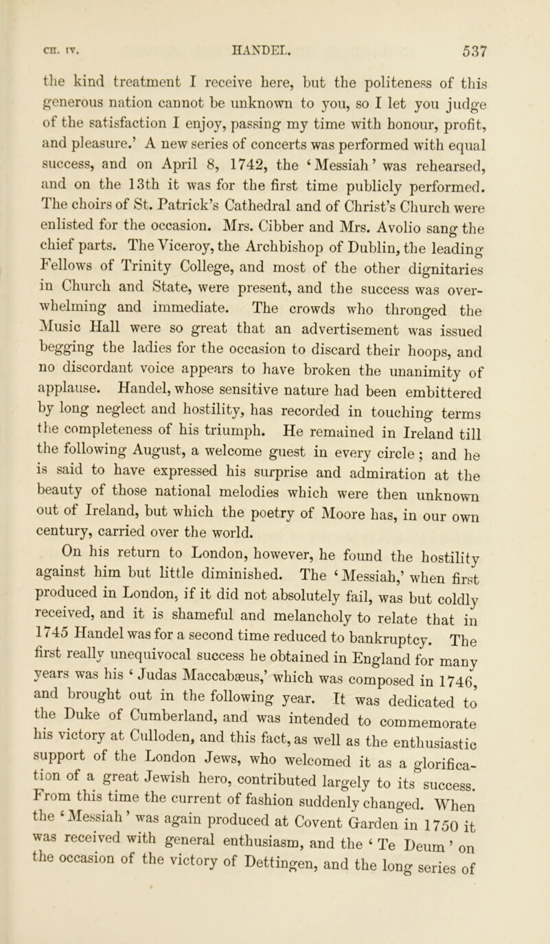 the kind treatment I receive here, hat the politeness of this generous nation cannot be unknown to you, so I let you judge of the satisfaction I enjoy, passing my time with honour, profit, and pleasure.’ A new series of concerts was performed with equal success, and on April 8, 1742, the ‘Messiah’ was rehearsed, and on the 13th it was for the first time publicly performed. The choirs of St. Patrick’s Cathedral and of Christ’s Church were enlisted for the occasion. Mrs. Cibber and Mrs. Avolio sang the chief parts. The Viceroy, the Archbishop of Dublin, the leading Fellows of Trinity College, and most of the other dignitaries in Church and State, were present, and the success was over- whelming and immediate. The crowds who thronged the Music Hall were so great that an advertisement was issued begging the ladies for the occasion to discard their hoops, and no discordant voice appears to have broken the unanimity of applause. Handel, whose sensitive nature had been embittered by long neglect and hostility, has recorded in touching terms the completeness of his triumph. He remained in Ireland till the following August, a welcome guest in every circle; and he is said to have expressed his surprise and admiration at the beauty of those national melodies which were then unknown out of Ireland, but which the poetry of Moore has, in our own century, carried over the world. On his return to London, however, he found the hostility against him but little diminished. The ‘Messiah,’ when first produced in London, if it did not absolutely fail, was but coldly received, and it is shameful and melancholy to relate that in 1 /4o Handel was for a second time reduced to bankruptcy. The first really unequivocal success he obtained in England for manv years was his ‘ Judas Maccabseus,’ which was composed in 1746, and brought out in the following year. It was dedicated to the Duke of Cumberland, and was intended to commemorate his victory at Culloden, and this fact, as well as the enthusiastic suppoit of the London Jews, who welcomed it as a glorifica- tion of a great Jewish hero, contributed largely to its success. From this, time the current of fashion suddenly changed. When the ‘Messiah’ was again produced at Covent Garden in 1750 it was received with general enthusiasm, and the ‘ Te Deum ’ on the occasion of the victory of Dettingen, and the long series of