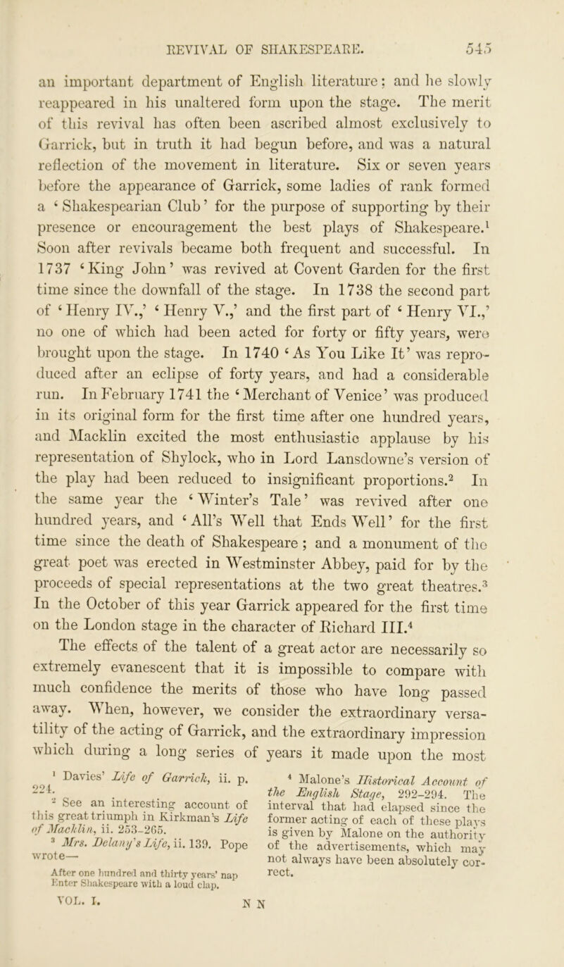 an important department of English literature: and lie slowly reappeared in his unaltered form upon the stage. The merit of this revival has often been ascribed almost exclusively to Garrick, but in truth it had begun before, and was a natural reflection of the movement in literature. Six or seven years before the appearance of Garrick, some ladies of rank formed a 4 Shakespearian Club ’ for the purpose of supporting by their presence or encouragement the best plays of Shakespeare.1 Soon after revivals became both frequent and successful. In 1737 ‘King John’ was revived at Covent Garden for the first time since the downfall of the stage. In 1738 the second part of 4 Henry IV.,’ 4 Henry V.,’ and the first part of 4 Henry VI.,’ no one of which had been acted for forty or fifty years, were brought upon the stage. In 1740 4 As You Like It’ was repro- duced after an eclipse of forty years, and had a considerable run. In February 1741 the 4 Merchant of Venice’ was produced in its original form for the first time after one hundred years, and Macklin excited the most enthusiastic applause by his representation of Shylock, who in Lord Lansdowne’s version of the play had been reduced to insignificant proportions.2 In the same year the 4 Winter’s Tale’ was revived after one hundred years, and 4 All’s Well that Ends Well ’ for the first time since the death of Shakespeare; and a monument of the great poet was erected in Westminster Abbey, paid for by the proceeds of special representations at the two great theatres.3 In the October of this year Garrick appeared for the first time on the London stage in the character of Kiehard III.4 The effects of the talent of a great actor are necessarily so extremely evanescent that it is impossible to compare with much confidence the merits of those who have long passed away. When, however, we consider the extraordinary versa- tility of the acting of Garrick, and the extraordinary impression which during a long series of years it made upon the most 1 Da'ies Life of Garrick, ii. p. 4 Malone’s Historical Account of —*• . . the English Stage, 292-294. The . * ‘~'ee aa interesting' account of interval that had elapsed since the this great triumph in Kirkman'-s Life former acting of each of these plays of Macklin, n. 253-265. ^ is given by Malone on the authority 3 Mrs. Delany's Life, ii. 139. Pope of the advertisements, which may wrote— not always have been absolutely cor- After one hundred and thirty years’ nap rect. Enter Shakespeare -with a loud clap. VOL. I. n N