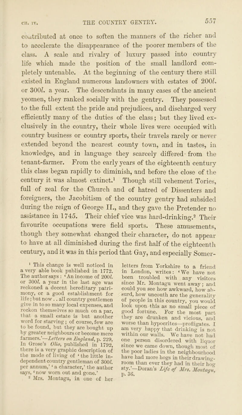 THE COUNTRY GENTRY. contributed at once to soften the manners of the richer and to accelerate the disappearance of the poorer members of the class. A scale and rivalry of luxury passed into country life which made the position of the small landlord com- pletely untenable. At the beginning of the century there still existed in England numerous landowners with estates of 2001. or 300£. a year. The descendants in many cases of the ancient yeomen, they ranked socially with the gentry. They possessed to the full extent the pride and prejudices, and discharged very efficiently many of the duties of the class; but they lived ex- clusively in the country, their whole lives were occupied with country business or country sports, their travels rarely or never extended beyond the nearest county town, and in tastes, in knowledge, and in language they scarcely differed from the tenant-farmer. From the early years of the eighteenth century this class began rapidly to diminish, and before the close of the century it was almost extinct.1 Though still vehement Tories, full of zeal for the Church and of hatred of Dissenters and foreigners, the Jacobitism of the country gentry had subsided during the reign of George II., and they gave the Pretender no assistance in 1745. Their chief vice was hard-drinking.2 Their favourite occupations were field sports. These amusements, though they somewhat changed their character, do not appear to have at all diminished during the first half of the eighteenth century, and it was in this period that Gay, and especially Somer- 1 This change is well noticed in a very able book published in 1772. The author says : ‘An income of 200?. or 300?. a year in the last age was reckoned a decent hereditary patri- mony, or a good establishment for life; but now .. all country gentlemen give in to so many local expenses, and reckon themselves so much on a par, that a small estate is but another word for starving; of course, few are to be found, but they are bought up by greater neighbours or become mere farmers.’—Letters on England, p. 229. In Grose’s Olio, published in 1792, there is a very graphic description of the mode of living of ‘ the little in- dependent country gentleman of 300?. per annum,’ ‘ a character,’ the author says, ‘now worn out and gone.’ 2 Mrs. Montagu, in one of her letters from Yorkshire to a friend in London, writes: * We have not been troubled with any visitors since Mr. Montagu went away; and could you see how awkward, how ab- surd, how uncouth are the generality of people in this country, you would look upon this as no small piece of good fortune. For the most part they are drunken and vicious, and worse than hypocrites—profligates. I am very happy that drinking is not within our walls. We have not had one person disordered with liquor since we came down, though most of the poor ladies in the neighbourhood have had more hogs in their drawing- room than ever they had in their hog SG‘ Doran’s Life of Mrs. Montagu, p. 36.