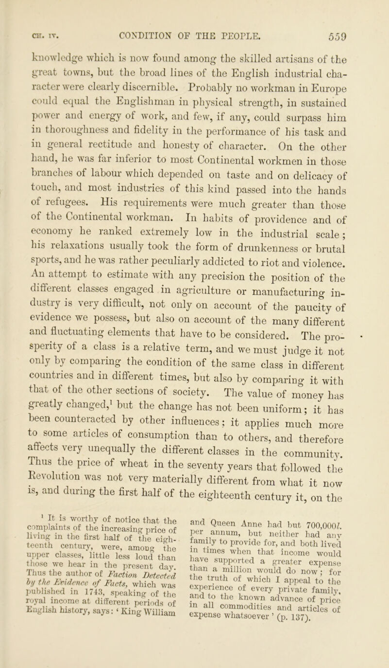 knowledge which is now found among the skilled artisans of the great towns, but the broad lines of the English industrial cha- racter were clearly discernible. Probably no workman in Europe could equal the Englishman in physical strength, in sustained power and energy of work, and few, if any, could surpass him in thoroughness and fidelity in the performance of his task and in general rectitude and honesty of character. On the other hand, he was far inferior to most Continental workmen in those branches of labour which depended on taste and on delicacy of touch, and most industries of this kind passed into the hands of refugees. His requirements were much greater than those of the Continental workman. In habits of providence and of economy he ranked extremely low in the industrial scale; his relaxations usually took the form of drunkenness or brutal spoits, and he was lathei peculiarly addicted to riot and violence. An attempt to estimate with any precision the position of the different classes engaged in agriculture or manufacturing in- dustry is very difficult, not only on account of the paucity of evidence we possess, but also on account of the many different and fluctuating elements that have to be considered. The pro- sperity of a class is a relative term, and we must judge it not only by comparing the condition of the same class in different countiies and in different times, but also by comparing it with that of the other sections of society. The value of money has greatly changed,1 but the change has not been uniform; it has been counteracted by other influences: it applies much more to some articles of consumption than to others, and therefore affects very unequally the different classes in the community, ihus the price of wheat in the seventy years that followed the Revolution was not very materially different from what it now is, and during the first half of the eighteenth century it, on the 1 It. is worthy of notice that the complaints of the increasing price of living in the first half of the eigh- teenth century, were, among the upper classes, little less loud than those we hear in the present day. Thus the author of Faction Detected bt/ the Evidence of Facts, which was published in 1743, speaking of the royal income at different periods of English history, says: ‘ King William and Queen Anne had but 700,0007. per. annum, but neither had anv family to provide for, and both lived m times when that income would have supported a greater expense than a million would do now ; for the truth of which I appeal to the experience of every private family^ and to the known advance of price m all commodities and articles of expense whatsoever ’ (p. 137).