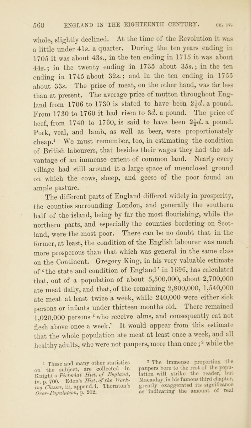 whole, slightly declined. At the time of the Revolution it was a little under 41s. a quarter. During the ten years ending in 1705 it was about 43s., in the ten ending in 1715 it was about 44s.; in the twenty ending in 1735 about 35s.; in the ten ending in 1745 about 32s.; and in the ten ending in 1755 about 33s. The price of meat, on the other hand, was far less than at present. The average price of mutton throughout Eng- land from 1706 to 1730 is stated to have been 2±d, a pound. From 1730 to 1760 it had risen to 3d. a pound. The price of beef, from 1740 to 1760, is said to have been 2\d. a pound. Pork, veal, and lamb, as well as beer, were proportionately cheap.1 We must remember, too, in estimating the condition of British labourers, that besides their wages they had the ad- vantage of an immense extent of common land. Nearly every village had still around it a large space of unenclosed ground on which the cows, sheep, and geese of the poor found an ample pasture. The different parts of England differed widely in prosperity, the counties surrounding London, and generally the southern half of the island, being by far the most flourishing, while the northern parts, and especially the counties bordering on Scot- land, were the most poor. There can be no doubt that in the former, at least, the condition of the English labourer was much more prosperous than that which was general in the same class on the Continent. Gregory King, in his very valuable estimate of ‘the state and condition of England’ in 1696, has calculated that, out of a population of about 5,500,000, about 2,700,000 ate meat daily, and that, of the remaining 2,800,000, 1,540,000 ate meat at least twice a week, while 240,000 were either sick persons or infants under thirteen months old. There remained 1.020,000 persons ‘who receive alms, and consequently eat not flesh above once a week.’ It would appear from this estimate that the whole population ate meat at least once a week, and all healthy adults, who were not paupers, more than once;2 while the 1 These and many other statistics 2 The immense proportion tie on the subject, are collected in paupers bore to the rest of the popu- Knight’s Piet (Hal Hist, of England, lation will strike the reader, but iv v 700 Eden’s Hist, of the Work- Macaulay, in his famous third chapter, ing Classes, iii. append, i. Thornton’s greatly exaggerated its significance Over-Population, p. 202. as indicating the amount oi real