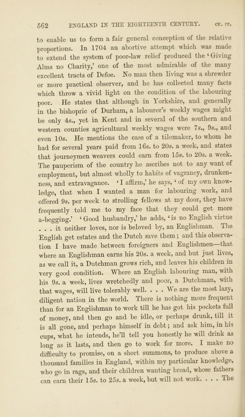 to enable us to form a fair general conception of the relative proportions. In 1704 an abortive attempt which was made to extend the system of poor-law relief produced the 4 Giving Alms no Charity,’ one of the most admirable of the many excellent tracts of Defoe. No man then living was a shrewder or more practical observer, and he has collected many facts which throw a vivid light on the condition of the labouring poor. He states that although in Yorkshire, and generally in the bishopric of Durham, a labourer’s weekly wages might be only 4s., yet in Kent and in several of the southern and western counties agricultural weekly wages were 7s., 9s., and even 10s. He mentions the case of a tilemaker, to whom he had for several years paid from 16s. to 20s. a week, and states that journeymen weavers could earn from 15s. to 20s. a week. The pauperism of the country he ascribes not to any want of employment, but almost wholly to habits of vagrancy, drunken- ness, and extravagance. 41 affirm,’ he says, 4 of my own know- ledge, that when I wanted a man for labouring work, and offered 9s. per week to strolling fellows at my door, they have frequently told me to my face that they could get more a-begging.’ 4 Good husbandry,’ he adds, 4 is no English \iitue ... it neither loves, nor is beloved by, an Englishman. The English get estates and the Dutch save them; and this observa- tion I have made between foreigners and Englishmen—that where an Englishman earns his 20s. a week, and but just lives, as we call it, a Dutchman grows rich, and leaves his childien in very good condition. Where an English labouring man, with his 9s. a week, lives wretchedly and poor, a Dutchman, with that wages, will live tolerably well. . . . e are the most laz} , diligent nation in the world. There is nothing more fiequent than for an Englishman to work till he has got his pockets full of money, and then go and be idle, or perhaps drunk, till it is all gone, and perhaps himself in debt; and ask him, in his cups, what he intends, he’ll tell you honestly he will drink as long as it lasts, and then go to work for more. I make no difficulty to promise, on a short summons, to produce above a thousand families in England, within my particular knowledge, who go in rags, and their children wanting bread, whose fathers can earn their 15s. to 25s. a week, but will not woik. . . . The