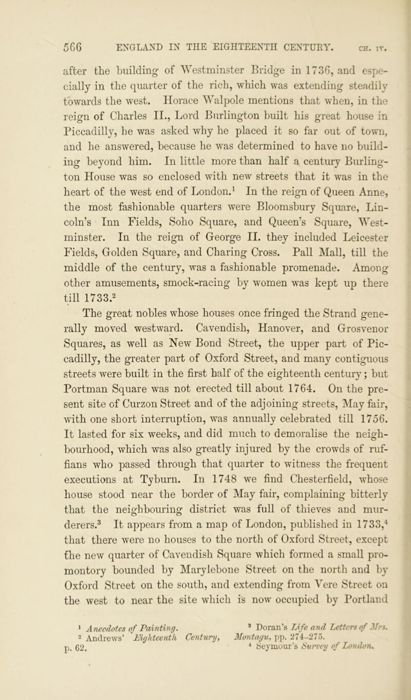 after the building of Westminster Bridge in 1736, and espe- cially in the quarter of the rich, which was extending steadily towards the west. Horace Walpole mentions that when, in the reign of Charles II., Lord Burlington built his great house in Piccadilly, he was asked why he placed it so far out of town, and he answered, because he was determined to have no build- ing beyond him. In little more than half a century Burling- ton House was so enclosed with new streets that it was in the heart of the west end of London.1 In the reign of Queen Anne, the most fashionable quarters were Bloomsbury Square, Lin- coln’s Inn Fields, Soho Square, and Queen’s Square, West- minster. In the reign of George II. they included Leicester Fields, Golden Square, and Charing Cross. Pall Mall, till the middle of the century, was a fashionable promenade. Among other amusements, smock-racing by women was kept up there till 1733.2 The great nobles whose houses once fringed the Strand gene- rally moved westward. Cavendish, Hanover, and Grosvenor Squares, as well as New Bond Street, the upper part of Pic- cadilly, the greater part of Oxford Street, and many contiguous streets were built in the first half of the eighteenth century; but Portman Square was not erected till about 1764. On the pre- sent site of Curzon Street and of the adjoining streets, May fair, with one short interruption, was annually celebrated till 1756. It lasted for six weeks, and did much to demoralise the neigh- bourhood, which was also greatly injured by the crowds of ruf- fians who passed through that quarter to witness the frequent executions at Tyburn. In 1748 we find Chesterfield, whose house stood near the border of May fair, complaining bitterly that the neighbouring district was full of thieves and mur- derers.3 It appears from a map of London, published in 1733,4 that there were no houses to the north of Oxford Street, except the new quarter of Cavendish Square which formed a small pro- montory bounded by Marylebone Street on the north and by Oxford Street on the south, and extending from Yere Street on the west to near the site which is now occupied by Portland 1 Anecdotes of Painting. 3 Doran’s TAfe and Letters of Mrs. 2 Andrews’ Eighteenth Century, Montagu, pp. 274-275. p. 02. 4 Seymour's Survey of London.