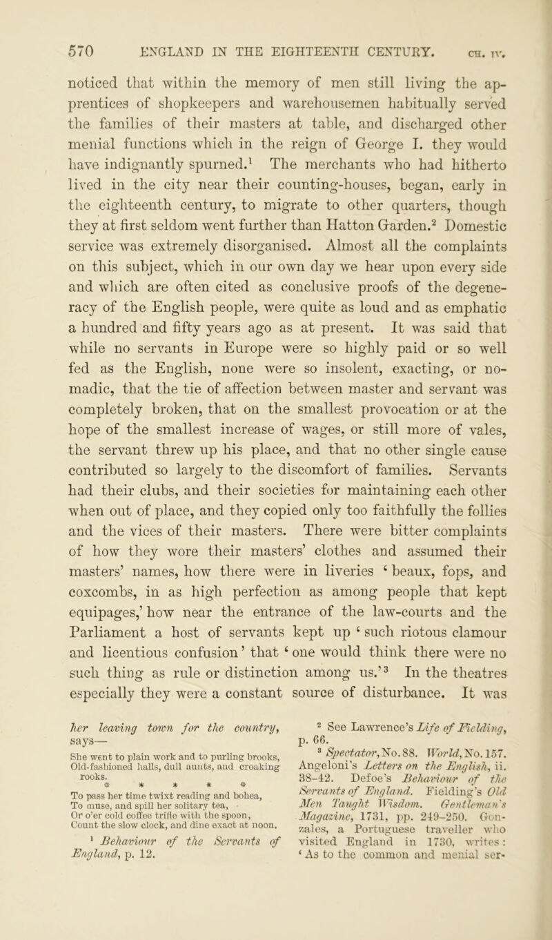 CH. IV. noticed that within the memory of men still living the ap- prentices of shopkeepers and warehousemen habitually served the families of their masters at table, and discharged other menial functions which in the reign of George I. they would have indignantly spurned.1 The merchants who had hitherto lived in the city near their counting-houses, began, early in the eighteenth century, to migrate to other quarters, though they at first seldom went further than Hatton Garden.2 Domestic service was extremely disorganised. Almost all the complaints on this subject, which in our own day we hear upon every side and which are often cited as conclusive proofs of the degene- racy of the English people, were quite as loud and as emphatic a hundred and fifty years ago as at present. It was said that while no servants in Europe were so highly paid or so well fed as the English, none were so insolent, exacting, or no- madic, that the tie of affection between master and servant was completely broken, that on the smallest provocation or at the hope of the smallest increase of wages, or still more of vales, the servant threw up his place, and that no other single cause contributed so largely to the discomfort of families. Servants had their clubs, and their societies for maintaining each other when out of place, and they copied only too faithfully the follies and the vices of their masters. There were bitter complaints of how they wore their masters’ clothes and assumed their masters’ names, how there were in liveries 6 beaux, fops, and coxcombs, in as high perfection as among people that kept equipages,’ how near the entrance of the law-courts and the Parliament a host of servants kept up 4 such riotous clamour and licentious confusion ’ that 4 one would think there were no such thing as rule or distinction among us.’3 In the theatres especially they were a constant source of disturbance. It was her leaving town for the country, says— She went to plain work and to purling brooks, Old-fashioned halls, dull aunts, and croaking rooks. ***** To pass her time twixt reading and bohea, To muse, and spill her solitary tea, Or o’er cold coffee trifle with the spoon, Count the slow clock, and dine exact at noon. 1 Behaviour of the Servants of England, p. 12. 2 See Lawrence’s Life of Fielding, p. 66. 3 Spectator, No. 88. World, No. 157. Angeloni’s Letters on the English, ii. 38-42. Defoe’s Behaviour of the Servants of England. Fielding’s Old Men Taught Wisdom. Gentleman's Magazine, 1731, pp. 249-250. Gon- zales, a Portuguese traveller who visited England in 1730, writes: ‘ As to the common and menial ser-