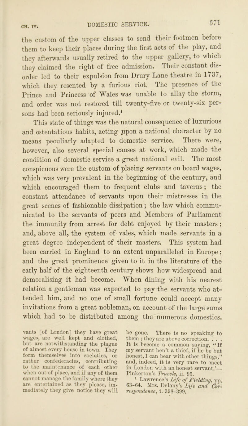 DOMESTIC SERVICE. the custom of the upper classes to send their footmen before them to keep their places during* the first acts of the play, and they afterwards usually retired to the upper gallery, to which they claimed the right of free admission. Their constant dis- order led to their expulsion from Drury Lane theatre in 1737, which they resented by a furious riot. The presence of the Prince and Princess of Wales was unable to allay the storm, and order was not restored till twenty-five or twenty-six per- sons had been seriously injured.1 This state of things was the natural consequence of luxurious and ostentatious habits, acting ,upon a national character by no means peculiarly adapted to domestic service. There were, however, also several special causes at work, which made the condition of domestic service a great national evil. The most conspicuous were the custom of placing servants on board wages, which was very prevalent in the beginning of the century, and which encouraged them to frequent clubs and taverns; the constant attendance of servants upon their mistresses in the great scenes of fashionable dissipation; the law which commu- nicated to the servants of peers and Members of Parliament the immunity from arrest for debt enjoyed by their masters ; and, above all, the system of vales, which made servants in a great degree independent of their masters. This system had been carried in England to an extent unparalleled in Europe; and the great prominence given to it in the literature of the early half of the eighteenth century shows how widespread and demoralising it had become. When dining with his nearest relation a gentleman was expected to pay the servants who at- tended him, and no one of small fortune could accept many invitations from a great nobleman, on account of the large sums which had to be distributed among the numerous domestics. vants [of London] they have great wages, are well kept and clothed, but are notwithstanding the plague of almost every house in town. They form themselves into societies, or rather confederacies, contributing to the maintenance of each other when out of place, and if any of them cannot manage the family where they are entertained as they please, im- mediately they give notice they will be gone. There is no speaking to them ; they are above correction. . . . It is become a common saying, “ If my servant ben’t a thief, if he be but honest, I can bear with other things,” and, indeed, it is very rare to meet in London with an honest servant.’— Pinkerton’s Travels, ii. 95. 1 Lawrence’s Life of Fielding, pp. 63-64. Mrs. Delany’s Life and Cor- resj)ondence, i. 398-399.