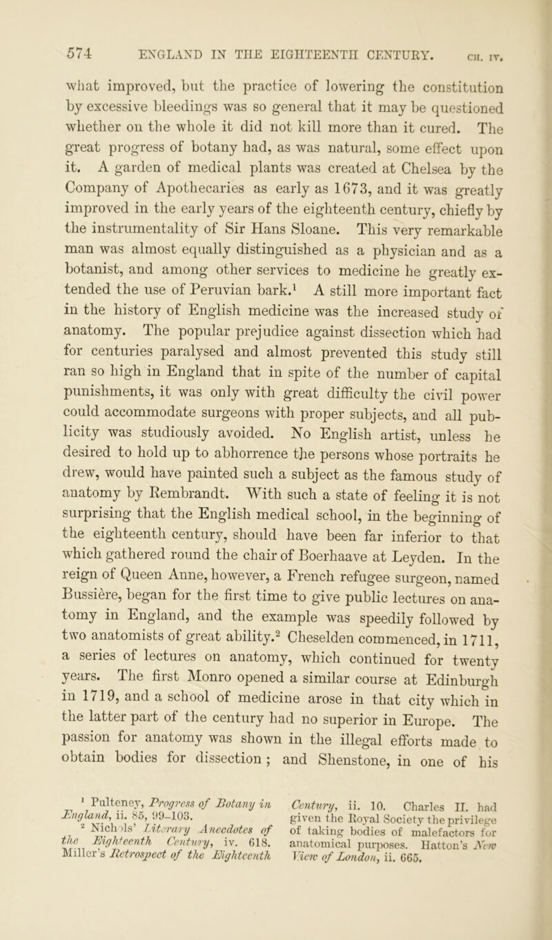 CH. IV. what improved, but the practice of lowering the constitution by excessive bleedings was so general that it may be questioned whether on the whole it did not kill more than it cured. The great progress of botany had, as was natural, some effect upon it. A garden of medical plants was created at Chelsea by the Company of Apothecaries as early as 1673, and it was greatly improved in the early years of the eighteenth century, chiefly by the instrumentality of Sir Hans Sloane. This very remarkable man was almost equally distinguished as a physician and as a botanist, and among other services to medicine he greatly ex- tended the use of Peruvian bark.1 A still more important fact in the history of English medicine was the increased study of anatomy. The popular prejudice against dissection which had for centuries paralysed and almost prevented this study still ran so high in England that in spite of the number of capital punishments, it was only with great difficulty the civil power could accommodate surgeons with proper subjects, and all pub- licity was studiously avoided. No English artist, unless he desired to hold up to abhorrence the persons whose portraits he drew, would have painted such a subject as the famous study of anatomy by Kembrandt. With such a state of feeling it is not surprising that the English medical school, in the beginning of the eighteenth century, should have been far inferior to that which gathered round the chair of Boerhaave at Leyden. In the reign of Queen Anne, however, a French refugee surgeon, named Bussiere, began for the first time to give public lectures on ana- tomy in England, and the example was speedily followed by two anatomists of great ability.2 Cheselden commenced, in 1711, a series of lectures on anatomy, which continued for twenty years. The first Monro opened a similar course at Edinburgh in 1719, and a school of medicine arose in that city which in the latter part of the century had no superior in Europe. The passion for anatomy was shown in the illegal efforts made to obtain bodies for dissection ; and Shenstone, in one of his 1 Pulteney, Progress of Botany in England, ii. 85, 99-103. 2 Nichols’ Literary Anecdotes of the Eighteenth Century, iv. 618. Miller’s Retrospect of the Eighteenth Century, ii. 10. Charles II. had given the Ro}*al Society the privilege of taking bodies of malefactors for anatomical purposes. Hatton’s New View of London, ii. 665.