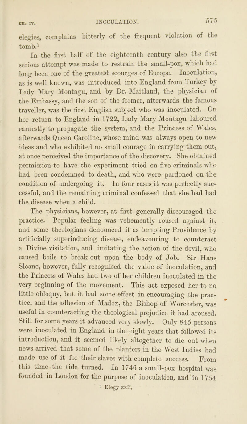 INOCULATION. elegies, complains bitterly of the frequent violation of the tomb.1 In the first half of the eighteenth century also the first serious attempt was made to restrain the small-pox, which had long been one of the greatest scourges of Europe. Inoculation, as is well known, was introduced into England from Turkey by Lady Mary Montagu, and by Dr. Maitland, the physician of the Embassy, and the son of the former, afterwards the famous traveller, was the first English subject who was inoculated. On her return to England in 1722, Lady Mary Montagu laboured earnestly to propagate the system, and the Princess of Wales, afterwards Queen Caroline, whose mind was always open to new ideas and who exhibited no small courage in carrying them out, at once perceived the importance of the discovery. She obtained permission to have the experiment tried on five criminals who had been condemned to death, and who were pardoned on the condition of undergoing it. In four cases it was perfectly suc- cessful, and the remaining criminal confessed that she had had the disease when a child. The physicians, however, at first generally discouraged the practice. Popular feeling was vehemently roused against it, and some theologians denounced it as tempting Providence by artificially superinducing disease, endeavouring to counteract a Divine visitation, and imitating the action of the devil, who caused boils to break out upon the body of Job. Sir Hans Sloane, however, fully recognised the value of inoculation, and the Princess of Wales had two of her children inoculated in the very beginning of the movement. This act exposed her to no little obloquy, but it had some effect in encouraging the prac- tice, and the adhesion of Madox, the Bishop of Worcester, was useful in counteracting the theological prejudice it had aroused. Still for some years it advanced very slowly. Only 845 persons were inoculated in England in the eight years that followed its introduction, and it seemed likely altogether to die out when news arrived that some of the planters in the West Indies had made use ot it for their slaves with complete success. From this time the tide turned. In 1746 a small-pox hospital was founded in London for the purpose of inoculation, and in 1754 1 Elegy xxii.