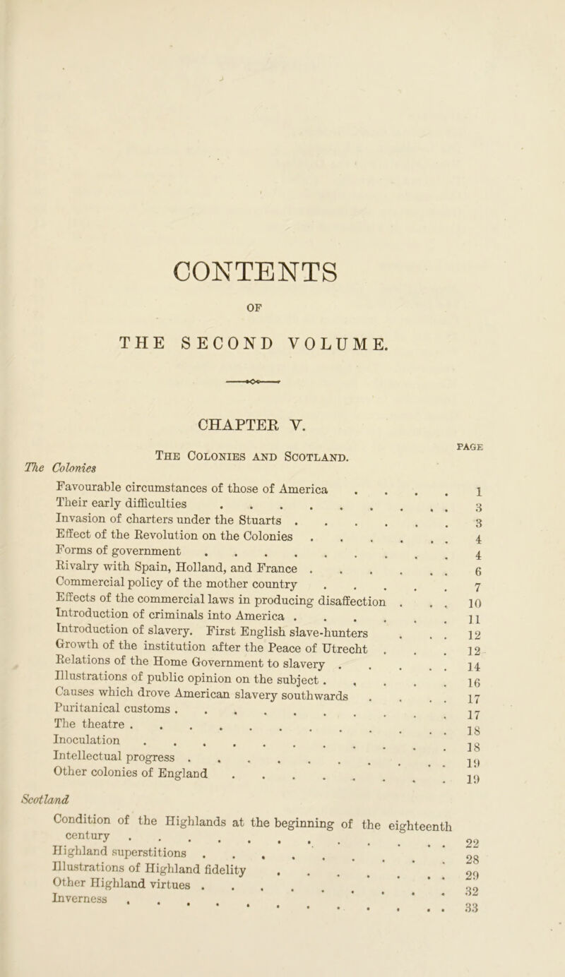 CONTENTS OF THE SECOND VOLUME. ■ -»Oo- — 9 CHAPTER Y. The Colonies The Colonies and Scotland. PAGE Favourable circumstances of those of America Their early difficulties Invasion of charters under the Stuarts . Effect of the Revolution on the Colonies Forms of government Rivalry with Spain, Holland, and France . Commercial policy of the mother country Effects of the commercial laws in producing disaffection Introduction of criminals into America . Introduction of slavery. First English slave-hunters Growth of the institution after the Peace of Utrecht Relations of the Home Government to slavery Illustrations of public opinion on the subject . , Causes which drove American slavery southwards Puritanical customs The theatre . •••••« Inoculation Intellectual progress Other colonies of England .... Scotland 1 3 3 4 4 6 7 10 11 12 12 14 16 17 17 18 18 19 19 Condition of the Highlands at the beginning of the eighteenth oeJitmy Highland superstitions . Hlustrations of Highland fidelity Other Highland virtues .... Inverness 22 28 29 32 33