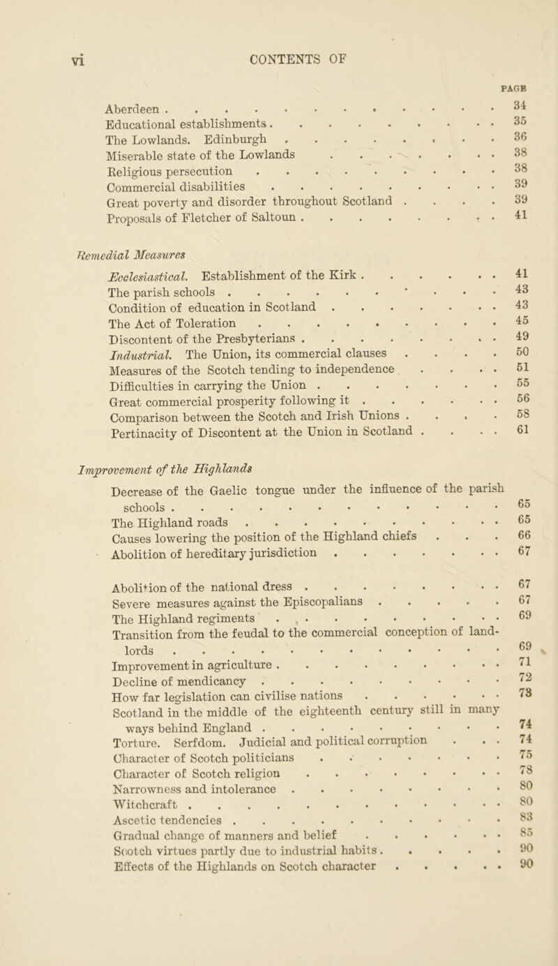 Aberdeen Educational establishments The Lowlands. Edinburgh Miserable state of the Lowlands Religious persecution Commercial disabilities ..... Great poverty and disorder throughout Scotland . Proposals of Fletcher of Saltoun .... PAGE 34 35 36 38 38 39 39 41 Remedial Measures Ecclesiastical. Establishment of the Kirk . The parish schools ...... Condition of education in Scotland .... The Act of Toleration Discontent of the Presbyterians Industrial. The Union, its commercial clauses Measures of the Scotch tending to independence Difficulties in carrying the Union .... Great commercial prosperity following it. Comparison between the Scotch and Irish Unions . Pertinacity of Discontent at the Union in Scotland . 41 43 43 45 49 50 51 55 56 58 61 Improvement of the Highlands Decrease of the Gaelic tongue under the influence of the parish schools The Highland roads Causes lowering the position of the Highland chiefs Abolition of hereditary jurisdiction 65 65 66 67 Abolition of the national dress Severe measures against the Episcopalians .... The Highland regiments Transition from the feudal to the commercial conception of land lords Improvement in agriculture Decline of mendicancy How far legislation can civilise nations . Scotland in the middle of the eighteenth century still in many ways behind England Torture. Serfdom. Judicial and political corruption Character of Scotch politicians •••••• Character of Scotch religion Narrowness and intolerance Witchcraft Ascetic tendencies Gradual change of manners and belief Scotch virtues partly due to industrial habits .... Effects of the Highlands on Scotch character .... 67 67 69 69 71 72 73 74 74 75 78 80 80 83 85 90 90