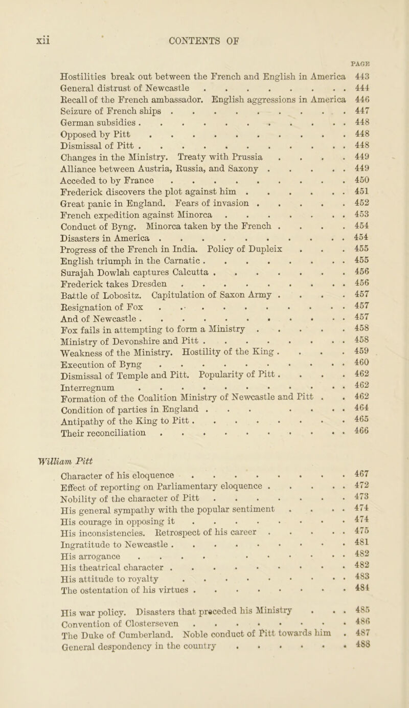 PAGE Hostilities break out between the French and English in America General distrust of Newcastle .... Recall of the French ambassador. English aggressions in America Seizure of French ships German subsidies Opposed by Pitt Dismissal of Pitt Changes in the Ministry. Treaty with Prussia Alliance between Austria, Russia, and Saxony . Acceded to by France Frederick discovers the plot against him . Great panic in England. Fears of invasion . French expedition against Minorca Conduct of Byng. Minorca taken by the French . Disasters in America Progress of the French in India. Policy of Dupleix English triumph in the Carnatic .... Surajah Dowlah captures Calcutta .... Frederick takes Dresden ..... Battle of Lobositz. Capitulation of Saxon Army . Resignation of Fox . . • And of Newcastle Fox fails in attempting to form a Ministry . Ministry of Devonshire and Pitt .... Weakness of the Ministry. Hostility of the King . Execution of Byng Dismissal of Temple and Pitt. Popularity of Pitt. Interregnum Formation of the Coalition Ministry of Newcastle and Pitt Condition of parties in England . Antipathy of the King to Pitt Their reconciliation 443 444 446 447 448 448 448 449 449 450 451 452 453 454 454 455 455 456 456 457 457 457 458 458 459 460 462 462 462 464 465 466 William Pitt Character of his eloquence .... Effect of reporting on Parliamentary eloquence . Nobility of the character of Pitt His general sympathy with the popular sentiment His courage in opposing it ... His inconsistencies. Retrospect of his career Ingratitude to Newcastle His arrogance .... • His theatrical character . His attitude to royalty The ostentation of his virtues .... 467 472 473 474 474 475 4S1 482 482 483 484 His war policy. Disasters that preceded his Ministry Convention of Closterseven The Duke of Cumberland. Noble conduct of Pitt towards him General despondency in the country 485 486 487 4S8