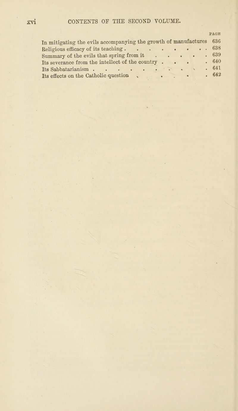 CONTENTS OE THE SECOND VOLUME. PAGE In mitigating the evils accompanying the growth of manufactures 636 Religious efficacy of its teaching .... . . . . 638 Summary of the evils that spring from it . 639 Its severance from the intellect of the country . . . . 640 Its Sabbatarianism . 641 Its effects on the Catholic question \ . 642