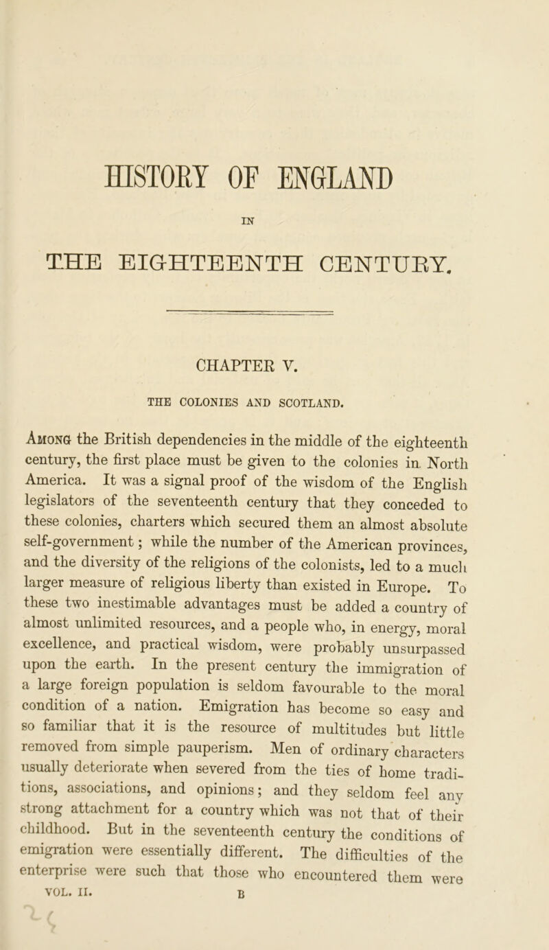 HISTORY OF ENGLAND IN THE EIGHTEENTH CENTUEY. CHAPTER V. THE COLONIES AND SCOTLAND. Among the British dependencies in the middle of the eighteenth century, the first place must be given to the colonies in. North America. It was a signal proof of the wisdom of the English legislators of the seventeenth century that they conceded to these colonies, charters which secured them an almost absolute self-government; while the number of the American provinces, and the diversity of the religions of the colonists, led to a much larger measure of religious liberty than existed in Europe. To these two inestimable advantages must be added a country of almost unlimited resources, and a people who, in energy, moral excellence, and practical wisdom, were probably unsurpassed upon the eaith. In the present century the immigration of a large foreign population is seldom favourable to the moral condition of a nation. Emigration has become so easy and so familiar that it is the resource of multitudes but little removed from simple pauperism. Men of ordinary characters usually deteriorate when severed from the ties of home tradi- tions, associations, and opinions; and they seldom feel any strong attachment for a country which was not that of their childhood. But in the seventeenth century the conditions of emigration were essentially different. The difficulties of the enterprise were such that those who encountered them were