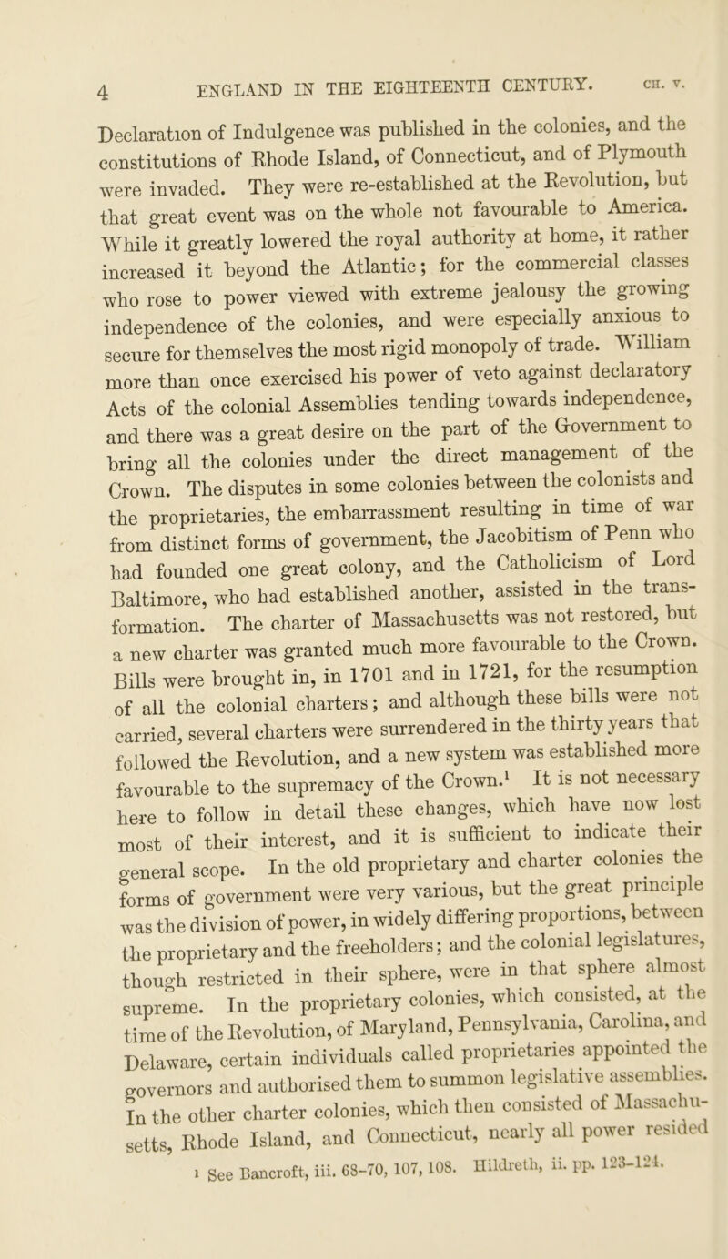 Declaration of Indulgence was published in the colonies, and the constitutions of Rhode Island, of Connecticut, and of Plymouth were invaded. They were re-established at the Revolution, but that great event was on the whole not favourable to America. While it greatly lowered the royal authority at home, it rather increased it beyond the Atlantic; for the commercial classes who rose to power viewed with extreme jealousy the growing independence of the colonies, and were especially anxious to secure for themselves the most rigid monopoly of trade. William more than once exercised his power of veto against declaratory Acts of the colonial Assemblies tending towards independence, and there was a great desire on the part of the Government to bring all the colonies under the direct management of the Crown. The disputes in some colonies between the colonists and the proprietaries, the embarrassment resulting, in time of war from distinct forms of government, the Jacobitism of Penn who had founded one great colony, and the Catholicism of Lord Baltimore, who had established another, assisted in the trans- formation. The charter of Massachusetts was not restored, but a new charter was granted much more favourable to the Crown. Bills were brought in, in 1701 and in 1721, for the resumption of all the colonial charters; and although these bills were not carried, several charters were surrendered in the thirty years that followed the Revolution, and a new system was established more favourable to the supremacy of the Crown.1 It is not necessary here to follow in detail these changes, which have now lost most of their interest, and it is sufficient to indicate their o-eneral scope. In the old proprietary and charter colonies the forms of government were very various, but the great principle was the division of power, in widely differing proportions, between the proprietary and the freeholders; and the colonial legislatures, though restricted in their sphere, were in. that sphere almost supreme. In the proprietary colonies, which consisted, at the time of the Revolution, of Maryland, Pennsylvania, Carolina, am Delaware, certain individuals called proprietaries appointed the governors and authorised them to summon legislative assemblies. In the other charter colonies, which then consisted ot Massachu- setts, Rhode Island, and Connecticut, nearly all power resided i See Bancroft, iii. 68-70, 107,108. Hildreth, ii. PP. 123-121.