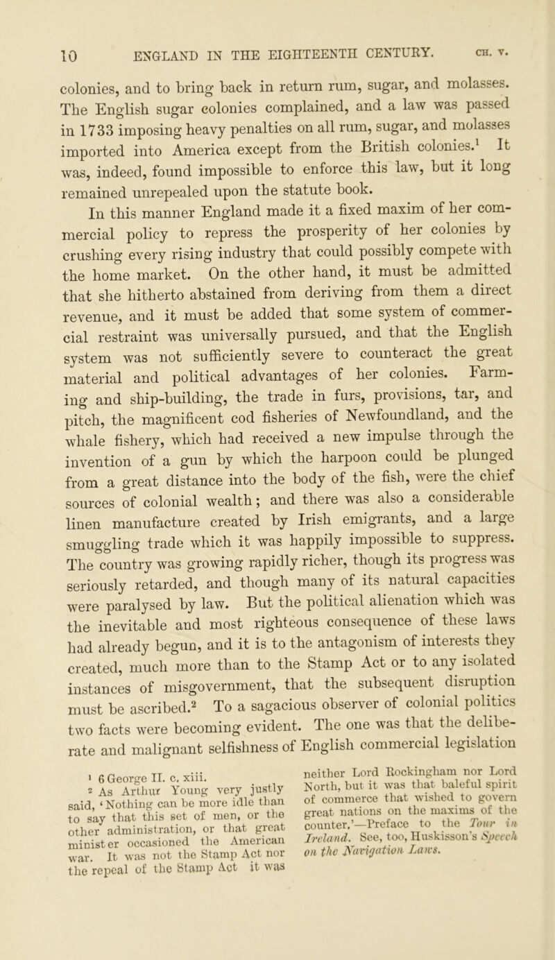 colonies, and to bring back in return rum, sugar, and molasses. The English sugar colonies complained, and a law was passed in 1733 imposing heavy penalties on all rum, sugar, and molasses imported into America except from the British colonies.1 It was, indeed, found impossible to enforce this law, but it long remained unrepealed upon the statute book. In this manner England made it a fixed maxim of her com- mercial policy to repress the prosperity of her colonies by crushing every rising industry that could possibly compete with the home market. On the other hand, it must be admitted that she hitherto abstained from deriving from them a direct revenue, and it must be added that some system of commei- cial restraint was universally pursued, and that the English system was not sufficiently severe to counteract the great material and political advantages of her colonies. Farm- ing and ship-building, the trade in furs, provisions, tar, and pitch, the magnificent cod fisheries of Newfoundland, and the whale fishery, which had received a new impulse through the invention of a gun by which the harpoon could be plunged from a great distance into the body of the fish, were the chief sources of colonial wealth; and there was also a considerable linen manufacture created by Irish emigrants, and a laige smuggling trade which it was happily impossible to suppress. The country was growing rapidly richer, though its progress was seriously retarded, and though many of its natural capacities were paralysed by law. But the political alienation which was the inevitable and most righteous consequence of these laws had already begun, and it is to the antagonism of interests they created, much more than to the fetamp Act or to any isolated instances of misgovernment, that the subsequent disruption must be ascribed.2 To a sagacious observer of colonial politics two facts were becoming evident. The one was that the delibe- rate and malignant selfishness of English commercial legislation 1 6 George II. c, xiii. 2 As Arthur Young very justly said, ‘Nothing can be more idle than to say that this set of men, or the other administration, or that great minister occasioned the American wav. It was not the Stamp Act nor the repeal of the Stamp Act it was neither Lord Rockingham nor Lord North, but it was that baleful spirit of commerce that wished to govern great nations on the maxims of the counter.’—Preface to the Tour in Ireland. See, too, Huskisson's Speech on the Navigation Laws.