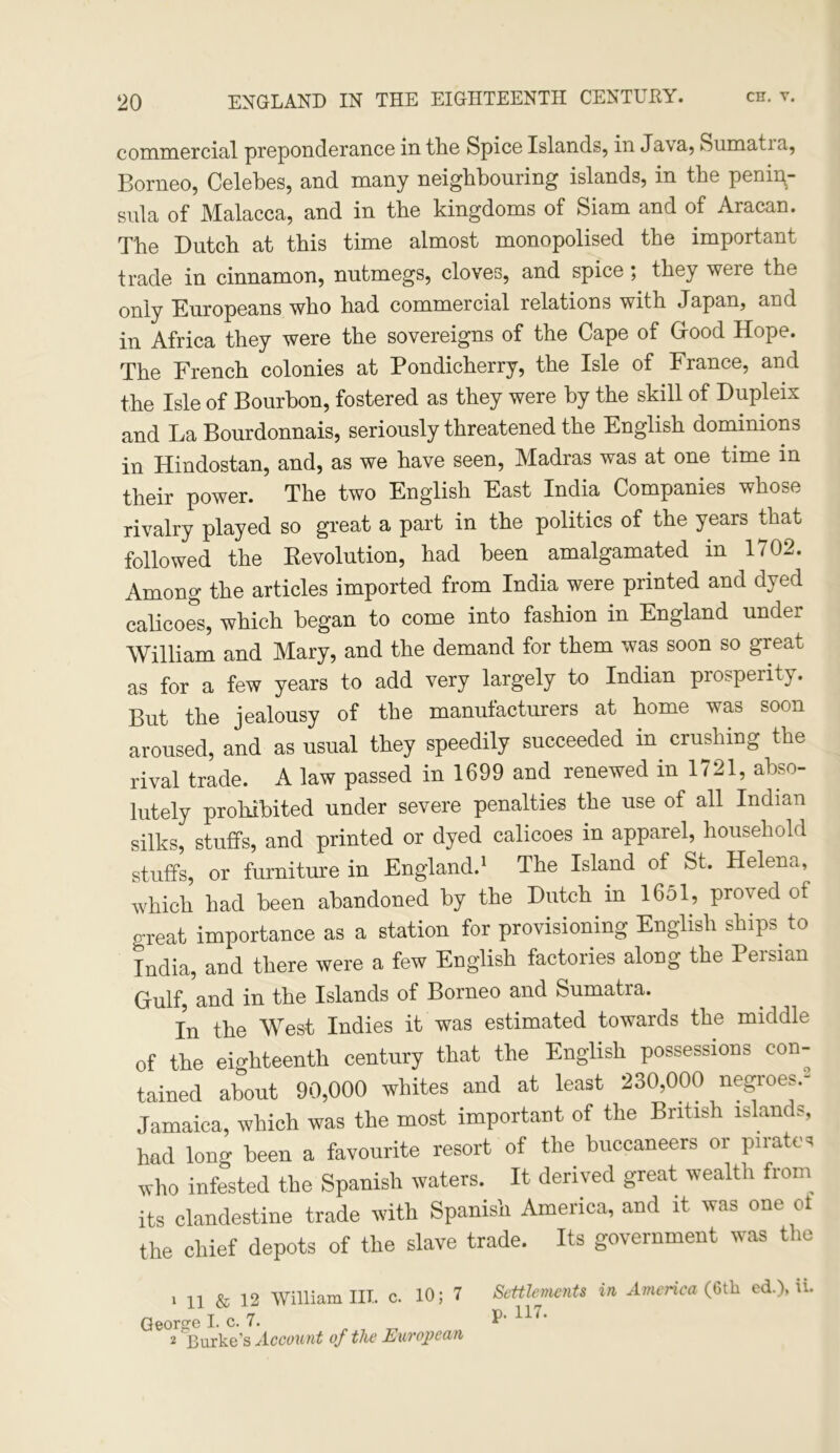 commercial preponderance in the Spice Islands, in Java, Sumatia, Borneo, Celebes, and many neighbouring islands, in the penin- sula of Malacca, and in the kingdoms of Siam and of Aracan. The Dutch at this time almost monopolised the important trade in cinnamon, nutmegs, cloves, and spice; they weie the only Europeans who had commercial relations with Japan, and in Africa they were the sovereigns of the Cape of (rood Hope. The French colonies at Pondicherry, the Isle of France, and the Isle of Bourbon, fostered as they were by the skill of Dupleix and La Bourdonnais, seriously threatened the English dominions in Hindostan, and, as we have seen, Madras was at one time in their power. The two English East India Companies whose rivalry played so great a part in the politics of the years that followed the Devolution, had been amalgamated in 1702. Among the articles imported from India were printed and dyed calicoes, which began to come into fashion in England under William and Mary, and the demand for them was soon so great as for a few years to add very largely to Indian prosperity. But the jealousy of the manufacturers at home was soon aroused, and as usual they speedily succeeded in crushing the rival trade. A law passed in 1699 and renewed in 1721, abso- lutely prohibited under severe penalties the use of all Indian silks, stuffs, and printed or dyed calicoes in apparel, household stuffs, or furniture in England.1 2 The Island of St, Helena, which had been abandoned by the Dutch in 1651, proved of great importance as a station for provisioning English ships^ to India, and there were a few English factories along the Peisian Gulf, and in the Islands of Borneo and Sumatra. In the West Indies it was estimated towards the middle of the eighteenth century that the English possessions con- tained about 90,000 whites and at least 230,000 negroes.- Jamaica, which was the most important of the British island*, had long been a favourite resort of the buccaneers or pirates who infested the Spanish waters. It derived great wealth from its clandestine trade with Spanish America, and it was one ot the chief depots of the slave trade. Its government was the 1 11 & 12 William III. c. 10; 7 George I. c. 7. 2 Burke’s Account of the European Settlements in America (6tk cd.)> A. p. 117.