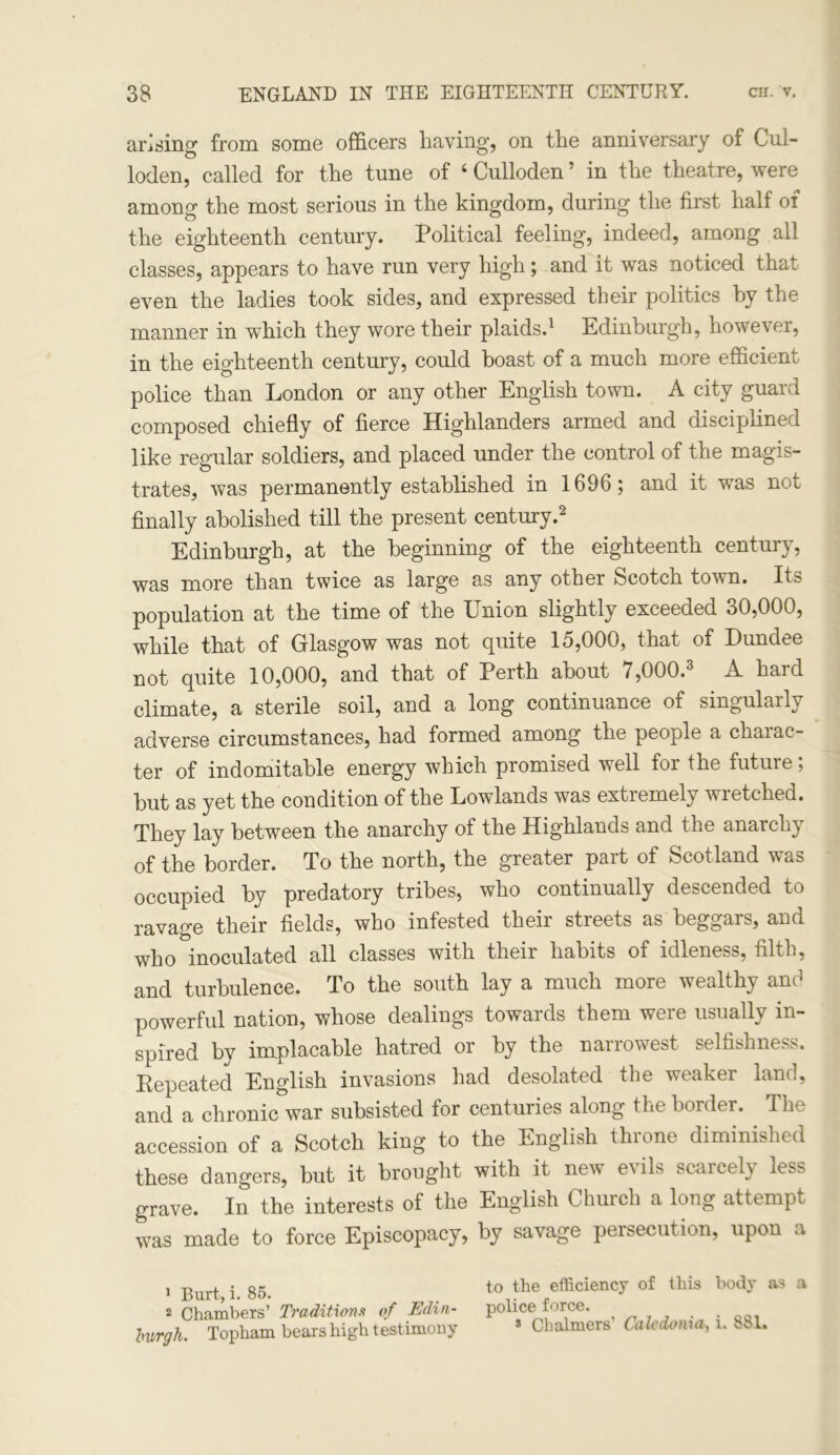 arising from some officers having, on the anniversary of Cul- loden, called for the tune of ‘Culloden’ in the theatre, were among the most serious in the kingdom, during the first half of the eighteenth century. Political feeling, indeed, among all classes, appears to have run very high; and it was noticed that even the ladies took sides, and expressed their politics by the manner in which they wore their plaids.1 Edinburgh, however, in the eighteenth century, could boast of a much more efficient police than London or any other English town. A city guard composed chiefly of fierce Highlanders armed and disciplined like regular soldiers, and placed under the control of the magis- trates, was permanently established in 1696; and it was not finally abolished till the present century.2 Edinburgh, at the beginning of the eighteenth century, was more than twice as large as any other Scotch town. Its population at the time of the Union slightly exceeded 30,000, while that of Glasgow was not quite 15,000, that of Dundee not quite 10,000, and that of Perth about 7,000.3 A hard climate, a sterile soil, and a long continuance of singularly adverse circumstances, had formed among the people a chaiac- ter of indomitable energy which promised well for the future; but as yet the condition of the Lowlands was extiemely wi etched. They lay between the anarchy of the Highlands and the anarchy of the border. To the north, the greater part of Scotland was occupied by predatory tribes, who continually descended to ravage their fields, who infested their streets as beggars, and who inoculated all classes with their habits of idleness, filth, and turbulence. To the south lay a much more wealthy and powerful nation, whose dealings towards them were usually in- spired by implacable hatred or by the narrowest selfishness. Repeated English invasions had desolated the weaker land, and a chronic war subsisted for centuries along the border. The accession of a Scotch king to the English throne diminished these dangers, but it brought with it new evils scaicely less grave. In the interests of the English Church a long attempt was made to force Episcopacy, by savage persecution, upon a 1 Burt, i. 85. 2 Chambers’ Traditions of Edin- burgh. Topham bears high testimony to the efficiency of this body as a police force. * Chalmers’ Caledonia, i. 881.