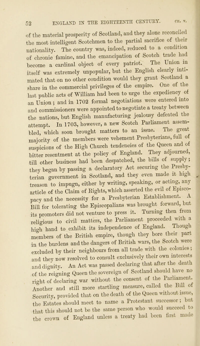 of the material prosperity of Scotland, and they alone reconciled the most intelligent Scotchmen to the partial sacrifice of their nationality. The country was, indeed, reduced to a condition of chronic famine, and the emancipation of Scotch trade had become a cardinal object of every patriot. . The Union m itself was extremely unpopular, but the English clearly inti- mated that on no other condition would they grant Scotland a share in the commercial privileges of the empire. One of the last public acts of William had been to urge the expediency of an Union; and in 1702 formal negotiations were entered into and commissioners were appointed to negotiate a treaty between the nations, but English manufacturing jealousy defeated the attempt. In 1703, however, a new Scotch Parliament assem- bled, which soon brought matters to an issue. The great majority of the members were vehement Presbyterians, full of suspicions of the High Church tendencies of the Queen and of bitter resentment at the policy of England. They adjourned, till other business had been despatched, the bills of supply; they began by passing a declaratory Act securing the Presby- terian government in Scotland, and they even made it high treason to impugn, either by writing, speaking, or acting, any article of the Claim of Rights, which asserted the evil of Episco- pacy and the necessity for a Presbyterian Establishment. A Bill for tolerating the Episcopalians was brought forward, but its promoters did not venture to press it. Turning then from religious to civil matters, the Parliament proceeded with a high hand to exhibit its independence of England. Though members of the British empire, though they bore their part in the burdens and the dangers of British wars, the Scotch were excluded by their neighbours from all trade with the colonies ; and they now resolved to consult exclusively their own interests and dignity. An Act was passed declaring that after the death of the reigning Queen the sovereign of Scotland should have no right of declaring war without the consent of the Parliament. Another and still more startling measure, called the Bill of Security, provided that on the death of the Queen without issue, the Estates should meet to name a Protestant successor; but that this should not be the same person who would succeed to the crown of England unless a treaty had been first made