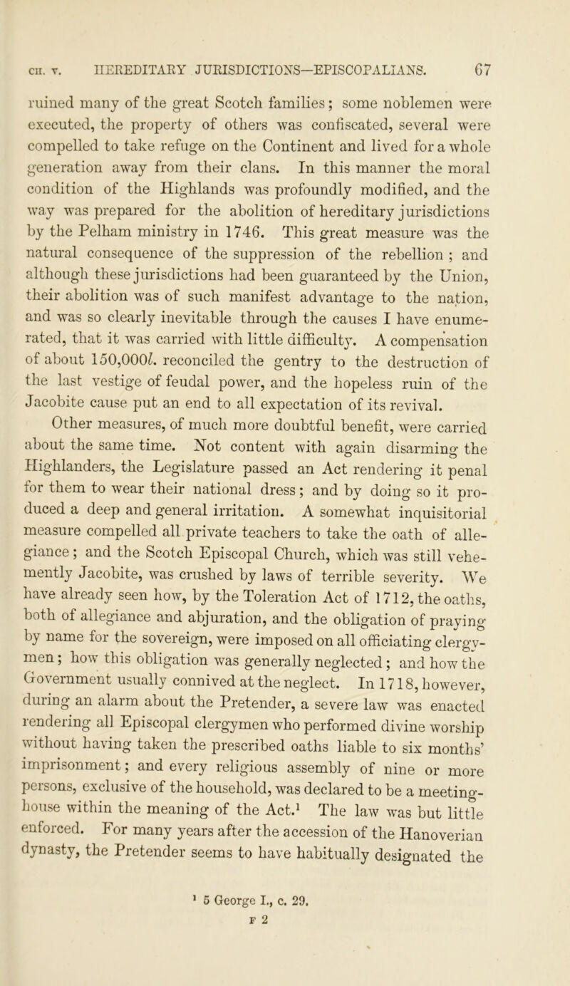 ruined many of the great Scotch families; some noblemen were executed, the property of others was confiscated, several were compelled to take refuge on the Continent and lived for a whole generation away from their clans. In this manner the moral condition of the Highlands was profoundly modified, and the way was prepared for the abolition of hereditary jurisdictions by the Pelham ministry in 1746. This great measure was the natural consequence of the suppression of the rebellion ; and although these jurisdictions had been guaranteed by the Union, their abolition was of such manifest advantage to the nation, and was so clearly inevitable through the causes I have enume- rated, that it was carried with little difficulty. A compensation of about lo0,000£. reconciled the gentry to the destruction of the last vestige of feudal power, and the hopeless ruin of the Jacobite cause put an end to all expectation of its revival. Other measures, of much more doubtful benefit, were carried about the same time. Xot content with again disarming’ the Highlanders, the Legislature passed an Act rendering it penal for them to wear their national dress; and by doing so it pro- duced a deep and general irritation. A somewhat inquisitorial measure compelled all private teachers to take the oath of alle- giance ; and the Scotch Episcopal Church, which was still vehe- mently Jacobite, was crushed by laws of terrible severity. We have already seen how, by the Toleration Act of 1712, the oaths, both of allegiance and abjuration, and the obligation of praying by name for the sovereign, were imposed on all officiating clergy- men; how this obligation was generally neglected; and how the Government usually connived at the neglect. In 1718, however, during an alarm about the Pretender, a severe law was enacted rendering all Episcopal clergymen who performed divine worship without ha\ing taken the prescribed oaths liable to six months’ imprisonment, and eveiy religious assembly of nine or more persons, exclusive of the household, was declared to be a meeting- house within the meaning of the Act.1 The law was but little enforced. For many years after the accession of the Hanoverian dynasty, the Pretender seems to have habitually designated the