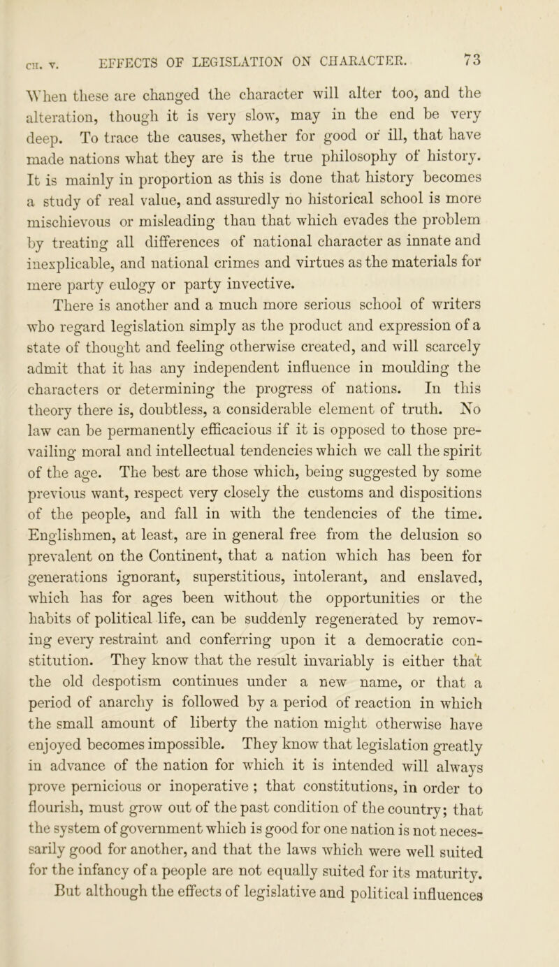 When these are changed the character will alter too, and the alteration, though it is very slow, may in the end be very deep. To trace the causes, whether for good of ill, that have made nations what they are is the true philosophy of history. It is mainly in proportion as this is done that history becomes a study of real value, and assuredly no historical school is more mischievous or misleading than that which evades the problem by treating all differences of national character as innate and inexplicable, and national crimes and virtues as the materials for mere party eulogy or party invective. There is another and a much more serious school of writers who regard legislation simply as the product and expression of a state of thought and feeling otherwise created, and will scarcely admit that it has any independent influence in moulding the characters or determining the progress of nations. In this theory there is, doubtless, a considerable element of truth. No law can be permanently efficacious if it is opposed to those pre- vailing moral and intellectual tendencies which we call the spirit of the age. The best are those which, being suggested by some previous want, respect very closely the customs and dispositions of the people, and fall in with the tendencies of the time. Englishmen, at least, are in general free from the delusion so prevalent on the Continent, that a nation which has been for generations ignorant, superstitious, intolerant, and enslaved, which has for ages been without the opportunities or the habits of political life, can be suddenly regenerated by remov- ing every restraint and conferring upon it a democratic con- stitution. They know that the result invariably is either that the old despotism continues under a new name, or that a period of anarchy is followed by a period of reaction in which the small amount of liberty the nation might otherwise have enjoyed becomes impossible. They know that legislation greatly in advance of the nation for which it is intended will always prove pernicious or inoperative ; that constitutions, in order to flourish, must grow out of the past condition of the country; that the system of government which is good for one nation is not neces- sarily good for another, and that the laws which were well suited for the infancy of a people are not equally suited for its maturity. But although the effects of legislative and political influences