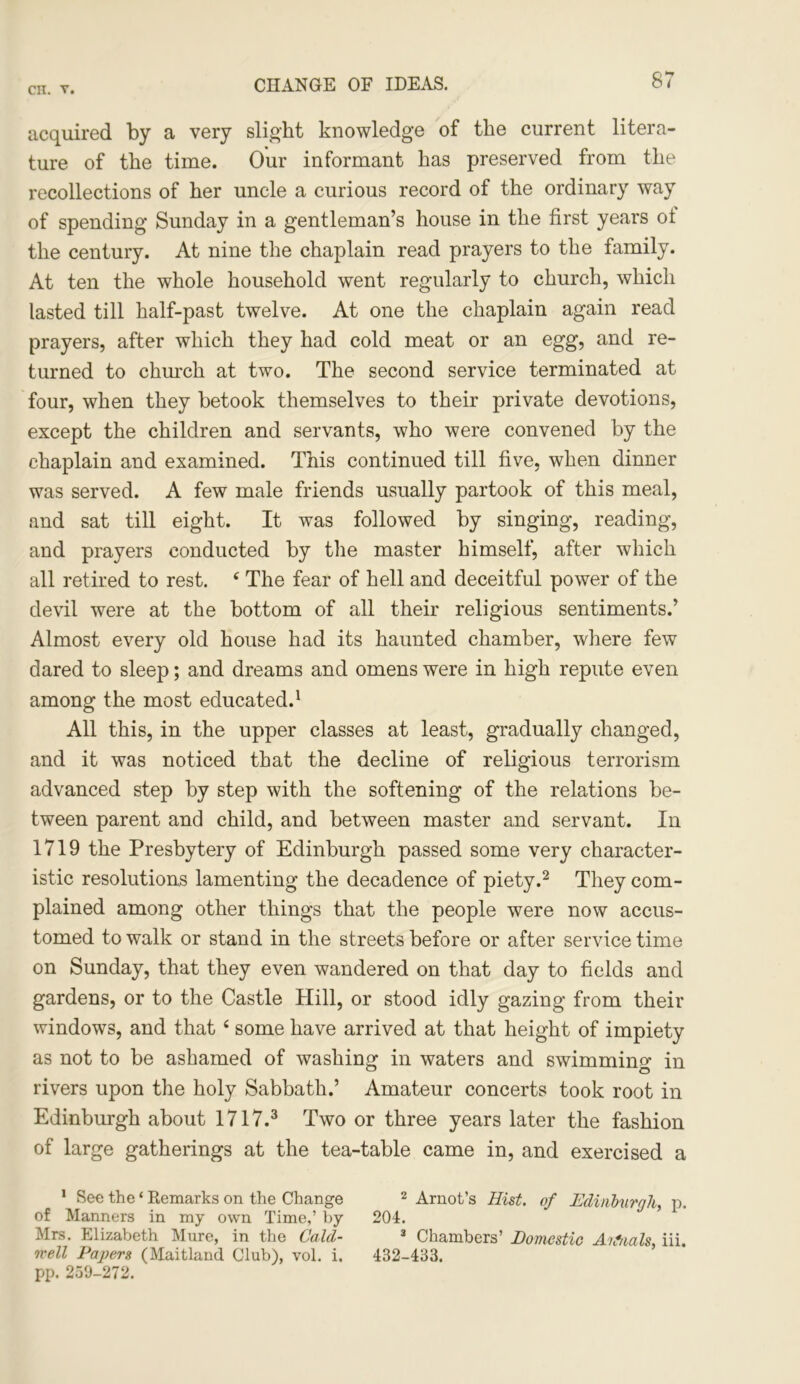 CHANGE OF IDEAS. acquired by a very slight knowledge of the current litera- ture of the time. Our informant has preserved from the recollections of her uncle a curious record of the ordinary way of spending Sunday in a gentleman’s house in the first years ol the century. At nine the chaplain read prayers to the family. At ten the whole household went regularly to church, which lasted till half-past twelve. At one the chaplain again read prayers, after which they had cold meat or an egg, and re- turned to church at two. The second service terminated at four, when they betook themselves to their private devotions, except the children and servants, who were convened by the chaplain and examined. This continued till five, when dinner was served. A few male friends usually partook of this meal, and sat till eight. It was followed by singing, reading, and prayers conducted by the master himself, after which all retired to rest. ‘ The fear of hell and deceitful power of the devil were at the bottom of all their religious sentiments.’ Almost every old house had its haunted chamber, where few dared to sleep; and dreams and omens were in high repute even among the most educated.1 All this, in the upper classes at least, gradually changed, and it was noticed that the decline of religious terrorism advanced step by step with the softening of the relations be- tween parent and child, and between master and servant. In 1719 the Presbytery of Edinburgh passed some very character- istic resolutions lamenting the decadence of piety.2 They com- plained among other things that the people were now accus- tomed to walk or stand in the streets before or after service time on Sunday, that they even wandered on that day to fields and gardens, or to the Castle Hill, or stood idly gazing from their windows, and that4 some have arrived at that height of impiety as not to be ashamed of washing in waters and swimming in rivers upon the holy Sabbath.’ Amateur concerts took root in Edinburgh about 1717.3 Two or three years later the fashion of large gatherings at the tea-table came in, and exercised a 1 See the ‘ Remarks on the Change 2 Arnot’s Hist, of Edinburgh, p. of Manners in my own Time,’ by 204. Mrs. Elizabeth Mure, in the Cald- 3 Chambers’ Domestic Aifnals, iii. well Papers (Maitland Club), vol. i. 432-433. pp. 250-272.