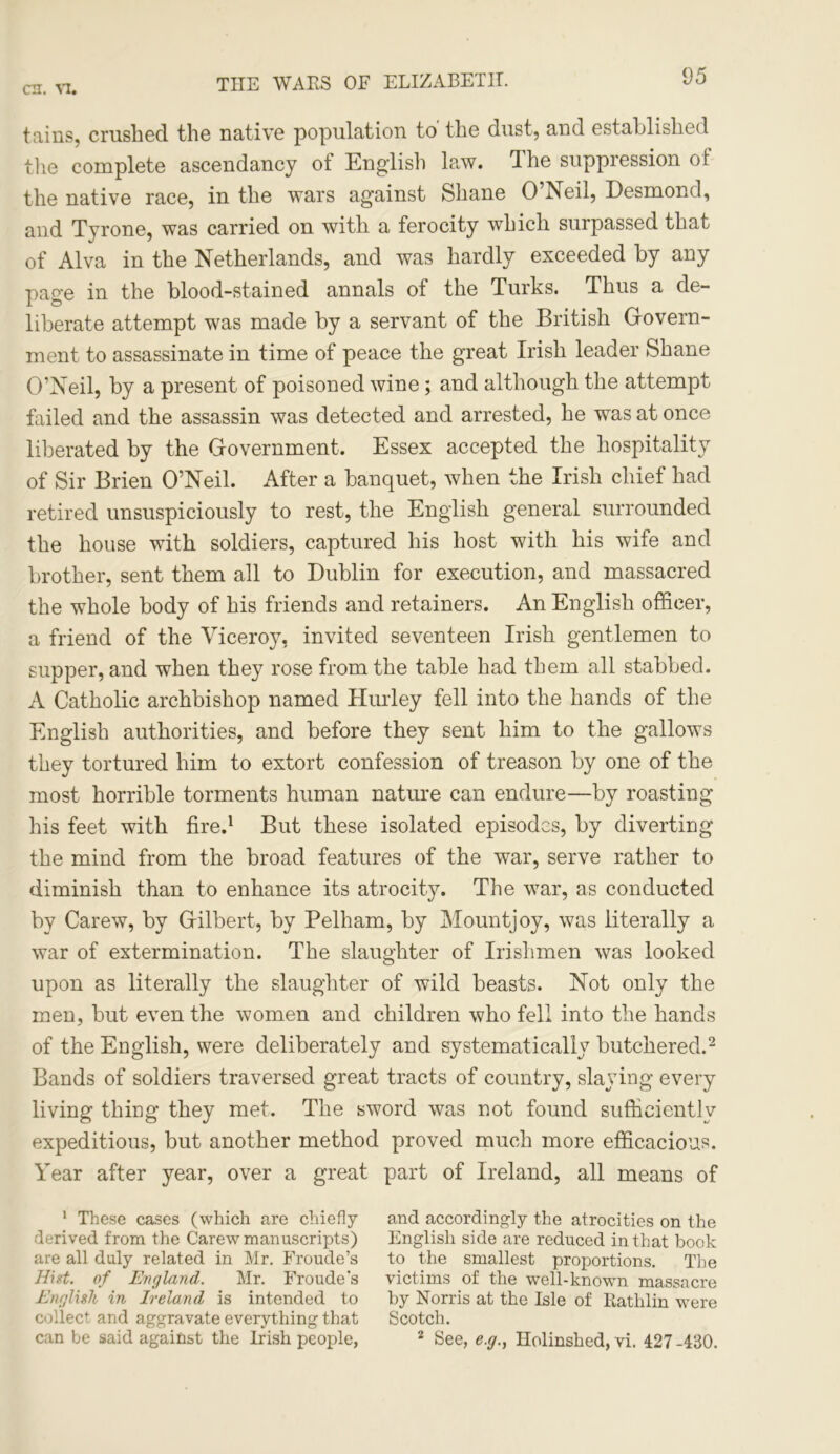 tains, crushed the native population to' the dust, and established the complete ascendancy of English law. The suppression of the native race, in the wars against Shane O’Neil, Desmond, and Tyrone, was carried on with a ferocity which surpassed that of Alva in the Netherlands, and was hardly exceeded by any page in the blood-stained annals of the Turks. Thus a de- liberate attempt was made by a servant of the British Govern- ment to assassinate in time of peace the great Irish leader Shane O’Neil, by a present of poisoned wine; and although the attempt failed and the assassin was detected and arrested, he was at once liberated by the Government. Essex accepted the hospitality of Sir Brien O’Neil. After a banquet, when the Irish chief had retired unsuspiciously to rest, the English general surrounded the house with soldiers, captured his host with his wife and brother, sent them all to Dublin for execution, and massacred the whole body of his friends and retainers. An English officer, a friend of the Viceroy, invited seventeen Irish gentlemen to supper, and when they rose from the table had them all stabbed. A Catholic archbishop named Hurley fell into the hands of the English authorities, and before they sent him to the gallows they tortured him to extort confession of treason by one of the most horrible torments human nature can endure—by roasting his feet with fire.1 But these isolated episodes, by diverting the mind from the broad features of the war, serve rather to diminish than to enhance its atrocity. The war, as conducted by Carew, by Gilbert, by Pelham, by Mountjoy, was literally a war of extermination. The slaughter of Irishmen was looked upon as literally the slaughter of wild beasts. Not only the men, but even the women and children who fell into the hands of the English, were deliberately and systematically butchered.2 Bands of soldiers traversed great tracts of country, slaying every living thing they met. The sword was not found sufficiently expeditious, but another method proved much more efficacious. Year after year, over a great part of Ireland, all means of 1 These cases (which are chiefly and accordingly the atrocities on the derived from the Carew manuscripts) English side are reduced in that book are all duly related in Mr. Froude’s to the smallest proportions. The Hist. of England. Mr. Froudes victims of the well-known massacre English in Ireland is intended to by Norris at the Isle of Katlilin were collect and aggravate everything that Scotch. can be said against the Irish people, 2 See, e.g., Holinshed, vi. 427 -430.