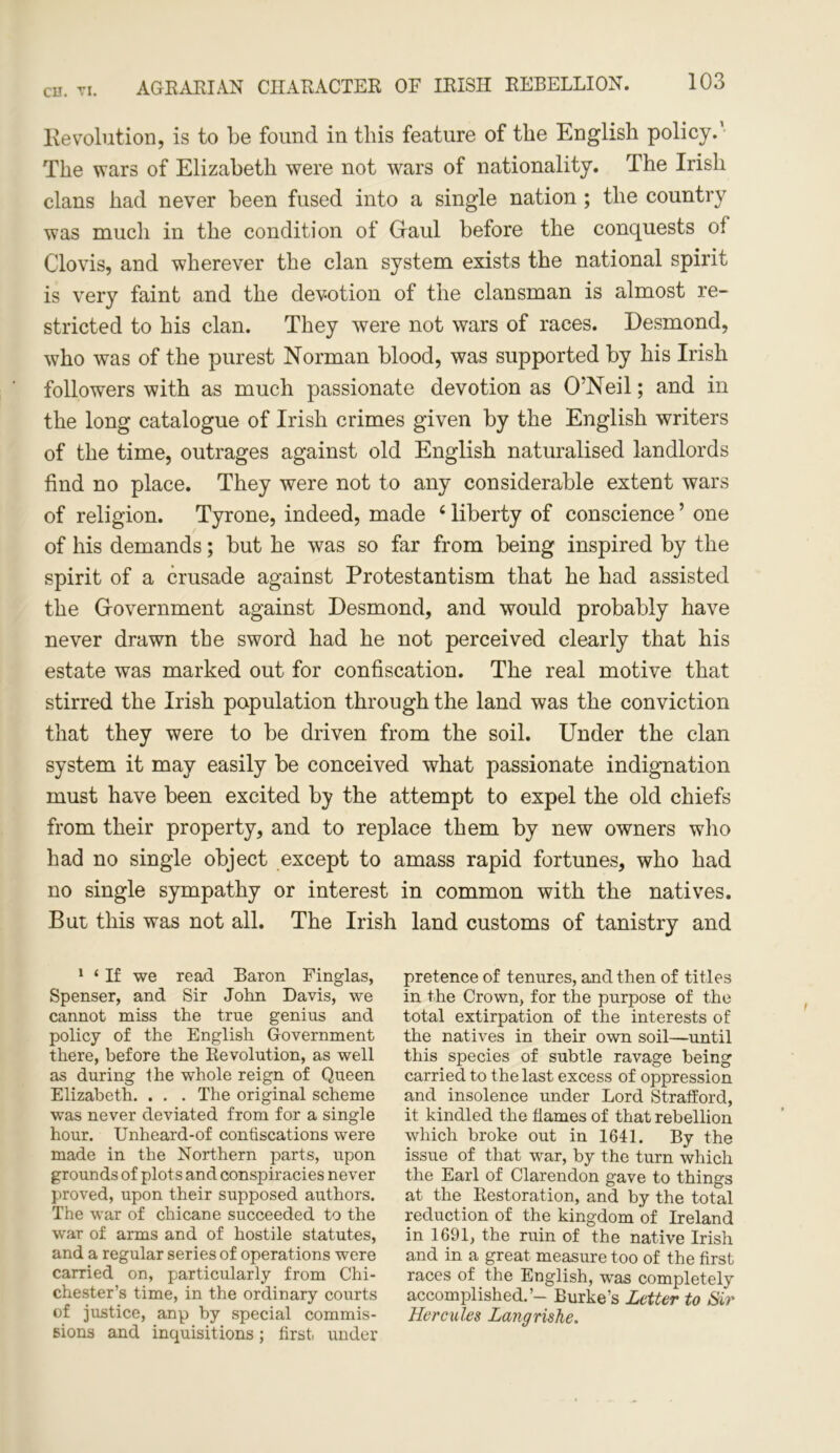 AGRARIAN CHARACTER OF IRISH REBELLION. Revolution, is to be found in this feature of the English policy.’ The wars of Elizabeth were not wars of nationality. The Irish clans had never been fused into a single nation ; the country was much in the condition of Gaul before the conquests of Clovis, and wherever the clan system exists the national spirit is very faint and the devotion of the clansman is almost re- stricted to his clan. They were not wars of races. Desmond, who was of the purest Norman blood, was supported by his Irish followers with as much passionate devotion as O’Neil; and in the long catalogue of Irish crimes given by the English writers of the time, outrages against old English naturalised landlords find no place. They were not to any considerable extent wars of religion. Tyrone, indeed, made 1 * * 4 liberty of conscience5 one of his demands; but he was so far from being inspired by the spirit of a crusade against Protestantism that he had assisted the Government against Desmond, and would probably have never drawn the sword had he not perceived clearly that his estate was marked out for confiscation. The real motive that stirred the Irish population through the land was the conviction that they were to be driven from the soil. Under the clan system it may easily be conceived what passionate indignation must have been excited by the attempt to expel the old chiefs from their property, and to replace them by new owners who had no single object except to amass rapid fortunes, who had no single sympathy or interest in common with the natives. But this was not all. The Irish land customs of tanistry and 1 ‘ If we read Baron Finglas, Spenser, and Sir John Davis, we cannot miss the true genius and policy of the English Government there, before the Revolution, as well as during the whole reign of Queen Elizabeth. . . . The original scheme was never deviated from for a single hour. Unheard-of confiscations were made in the Northern parts, upon grounds of plots and conspiracies never proved, upon their supposed authors. The war of chicane succeeded to the war of arms and of hostile statutes, and a regular series of operations were carried on, particularly from Chi- chester’s time, in the ordinary courts of justice, anp by special commis- sions and inquisitions; first, under pretence of tenures, and then of titles in the Crown, for the purpose of the total extirpation of the interests of the natives in their own soil—until this species of subtle ravage being carried to the last excess of oppression and insolence under Lord Strafford, it kindled the flames of that rebellion which broke out in 1641. By the issue of that war, by the turn which the Earl of Clarendon gave to things at the Restoration, and by the total reduction of the kingdom of Ireland in 1691, the ruin of the native Irish and in a great measure too of the first races of the English, was completely accomplished.’- Burke’s Letter to Sir Hercules Langrishe.