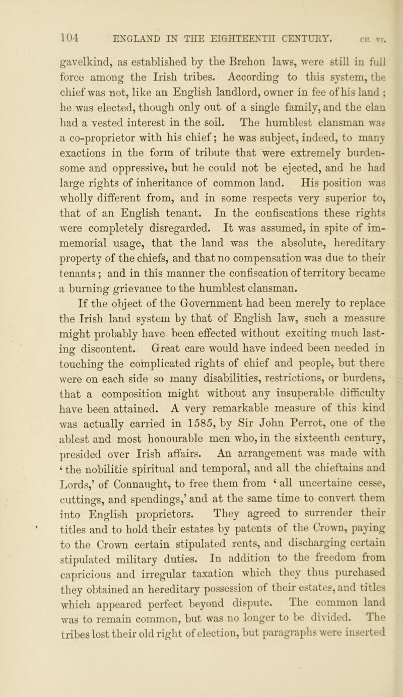 gavelkind, as established by the Brehon laws, were still in full force among the Irish tribes. According to this system, the chief was not, like an English landlord, owner in fee of his land ; he was elected, though only out of a single family, and the clan had a vested interest in the soil. The humblest clansman was a co-proprietor with his chief; he was subject, indeed, to many exactions in the form of tribute that were extremely burden- some and oppressive, but he could not be ejected, and he had large rights of inheritance of common land. His position was wholly different from, and in some respects very superior to, that of an English tenant. In the confiscations these rights were completely disregarded. It was assumed, in spite of im- memorial usage, that the land was the absolute, hereditary property of the chiefs, and that no compensation was due to their tenants ; and in this manner the confiscation of territory became a burning grievance to the humblest clansman. If the object of the Government had been merely to replace the Irish land system by that of English law, such a measure might probably have been effected without exciting much last- ing discontent. Great care would have indeed been needed in touching the complicated rights of chief and people, but there were on each side so many disabilities, restrictions, or burdens, that a composition might without any insuperable difficulty have been attained. A very remarkable measure of this kind was actually carried in 1585, by Sir John Perrot, one of the ablest and most honourable men who, in the sixteenth century, presided over Irish affairs. An arrangement was made with 4 the nobilitie spiritual and temporal, and all the chieftains and Lords,’ of Connaught, to free them from 4 all uncertaine cesse, cuttings, and spendings,’ and at the same time to convert them into English proprietors. They agreed to surrender their titles and to hold their estates by patents of the Crown, paying to the Crown certain stipulated rents, and discharging certain stipulated military duties. In addition to the freedom from capricious and irregular taxation which they thus purchased they obtained an hereditary possession of their estates, and titles which appeared perfect beyond dispute. The common land was to remain common, but was no longer to be divided. The tribes lost their old right of election, but paragraphs were inserted