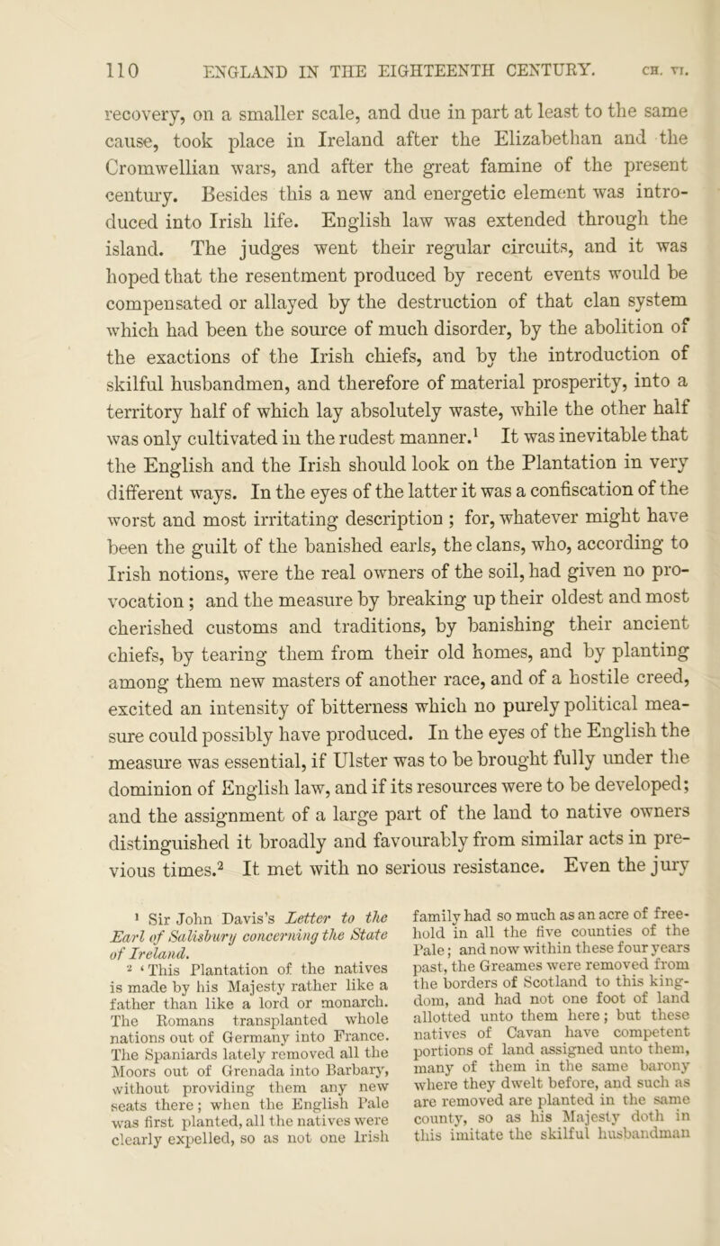 recovery, on a smaller scale, and due in part at least to the same cause, took place in Ireland after the Elizabethan and the Cromwellian wars, and after the great famine of the present century. Besides this a new and energetic element was intro- duced into Irish life. English law was extended through the island. The judges went their regular circuits, and it was hoped that the resentment produced by recent events would be compensated or allayed by the destruction of that clan system which had been the source of much disorder, by the abolition of the exactions of the Irish chiefs, and by the introduction of skilful husbandmen, and therefore of material prosperity, into a territory half of which lay absolutely waste, w7hile the other half was only cultivated in the rudest manner.1 It was inevitable that the English and the Irish should look on the Plantation in very different ways. In the eyes of the latter it was a confiscation of the worst and most irritating description ; for, whatever might have been the guilt of the banished earls, the clans, who, according to Irish notions, were the real owners of the soil, had given no pro- vocation ; and the measure by breaking up their oldest and most cherished customs and traditions, by banishing their ancient chiefs, by tearing them from their old homes, and by planting among them new masters of another race, and of a hostile creed, excited an intensity of bitterness which no purely political mea- sure could possibly have produced. In the eyes of the English the measure was essential, if Ulster was to be brought fully under the dominion of English law, and if its resources were to be developed; and the assignment of a large part of the land to native owners distinguished it broadly and favourably from similar acts in pre- vious times.2 It met with no serious resistance. Even the jury 1 Sir John Davis’s Letter to the Earl of Salisbury concerning the State of Ireland. 2 ‘ This Plantation of the natives is made by his Majesty rather like a father than like a lord or monarch. The Romans transplanted whole nations out of Germany into France. The Spaniards lately removed all the Moors out of Grenada into Barbary, without providing them any new seats there; when the English Pale was first planted, all the natives were clearly expelled, so as not one Irish family had so much as an acre of free- hold in all the five counties of the Pale; and now within these four years past, the Greames were removed from the borders of Scotland to this king- dom, and had not one foot of land allotted unto them here; but these natives of Cavan have competent portions of land assigned unto them, many of them in the same barony where they dwelt before, and such as are removed are planted in the same county, so as his Majesty dotli in this imitate the skilful husbandman