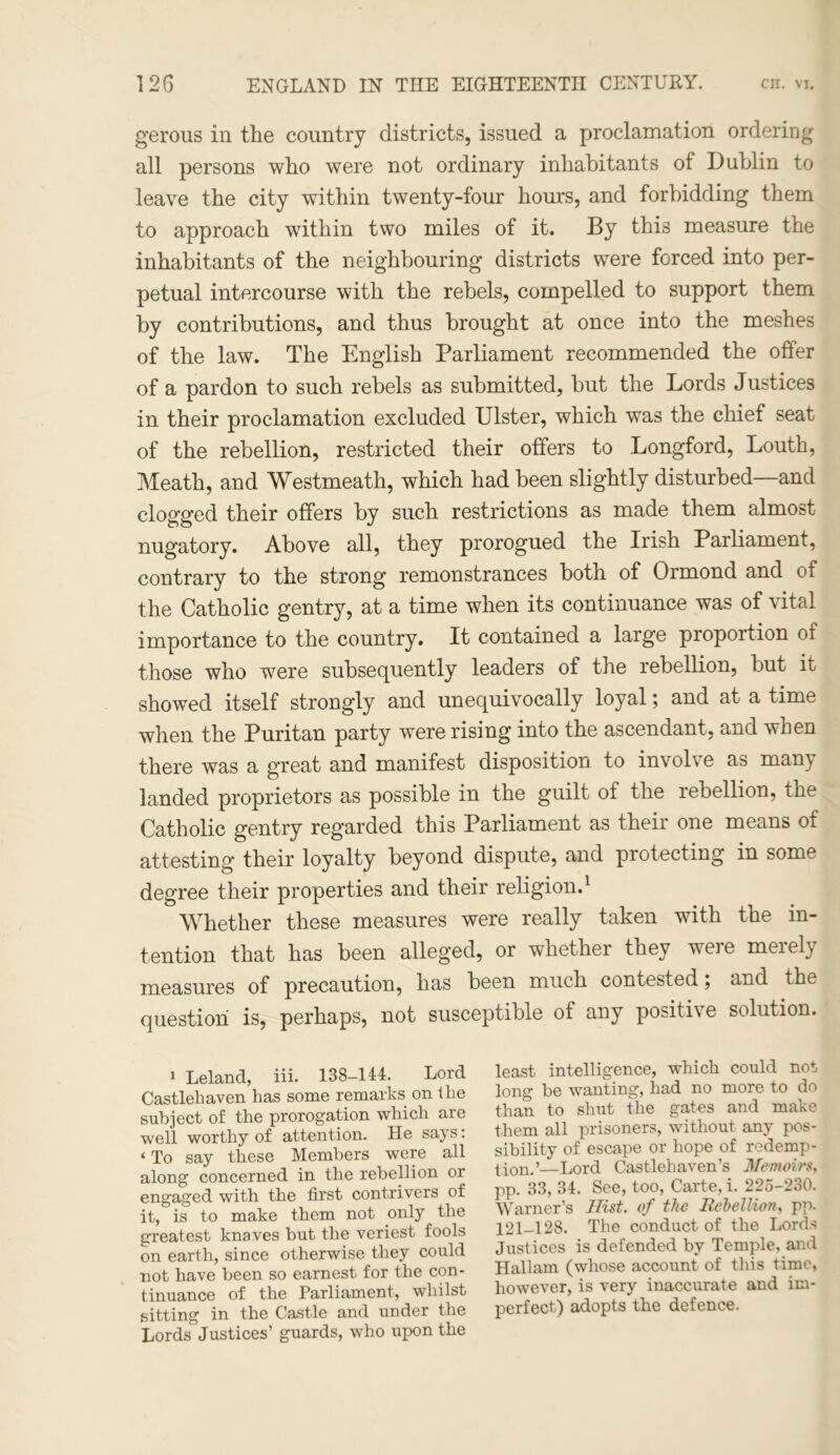 gerous in the country districts, issued a proclamation ordering all persons who were not ordinary inhabitants of Dublin to leave the city within twenty-four hours, and forbidding them to approach within two miles of it. By this measure the inhabitants of the neighbouring districts were forced into per- petual intercourse with the rebels, compelled to support them by contributions, and thus brought at once into the meshes of the law. The English Parliament recommended the offer of a pardon to such rebels as submitted, but the Lords Justices in their proclamation excluded Ulster, which was the chief seat of the rebellion, restricted their offers to Longford, Louth, Meath, and Westmeath, which had been slightly disturbed—and clogged their offers by such restrictions as made them almost nugatory. Above all, they prorogued the Irish Parliament, contrary to the strong remonstrances both of Ormond and of the Catholic gentry, at a time when its continuance was of vital importance to the country. It contained a large proportion of those who were subsequently leaders of the rebellion, but it showed itself strongly and unequivocally loyal; and at a time when the Puritan party were rising into the ascendant, and when there was a great and manifest disposition to involve as many landed proprietors as possible in the guilt of the rebellion, the Catholic gentry regarded this Parliament as their one means of attesting their loyalty beyond dispute, and protecting in some degree their properties and their religion.1 Whether these measures were really taken with the in- tention that has been alleged, or whether they were merely measures of precaution, has been much contested; and the question is, perhaps, not susceptible of any positive solution. J Leland, iii. 138-144. Lord Castlehaven has some remarks on the subject of the prorogation which are well worthy of attention. He says: < To say these Members were all along concerned in the rebellion or engaged with the first contrivers of it, is to make them not only the greatest knaves but the veriest fools on earth, since otherwise they could not have been so earnest for the con- tinuance of the Parliament, whilst sitting in the Castle and under the Lords Justices’ guards, who upon the least intelligence, which could not long be wanting, had no more to do than to shut the gates and make them all prisoners, without any pos- sibility of escape or hope of redemp- tion.’—Lord Castlehaven’s Memoirs, pp. 33, 34. See, too, Carte, i. 225-230. Warner’s Hist, of the Rebellion, pp. 121-128. The conduct of the Lords Justices is defended by Temple, and Hallam (whose account of this time, however, is very inaccurate and im- perfect) adopts the defence.