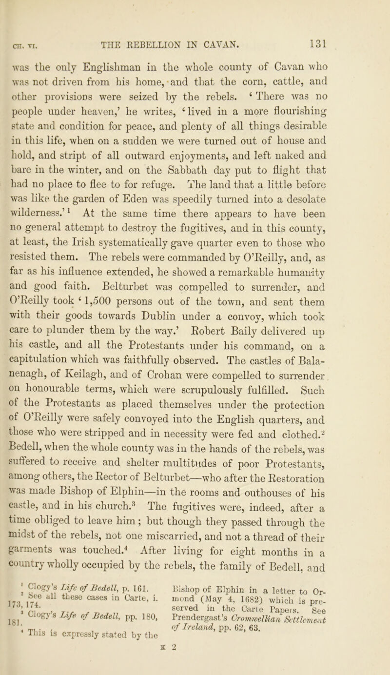 was the only Englishman in the whole county of Cavan who was not driven from his home, • and that the corn, cattle, and other provisions were seized by the rebels. 4 There was no people under heaven,’ he writes, 4 lived in a more flourishing state and condition for peace, and plenty of all things desirable in this life, when on a sudden we were turned out of house and hold, and stript of all outward enjoyments, and left naked and bare in the winter, and on the Sabbath day put to flight that had no place to flee to for refuge. The land that a little before was like the garden of Eden was speedily turned into a desolate wilderness.’1 At the same time there appears to have been no general attempt to destroy the fugitives, and in this county, at least, the Irish systematically gave quarter even to those who resisted them. The rebels were commanded by O’Reilly, and, as far as his influence extended, he showed a remarkable humanity and good faith. Belturbet was compelled to surrender, and O’Reilly took 41,500 persons out of the town, and sent them with their goods towards Dublin under a convoy, which took care to plunder them by the way.’ Robert Baily delivered up his castle, and all the Protestants under his command, on a capitulation which was faithfully observed. The castles of Bala- nenagh, of Keilagh, and of Crohan were compelled to surrender on honourable terms, which were scrupulously fulfilled. Such of the Protestants as placed themselves under the protection of 0 Reilly were safely convoyed into the English quarters, and those who were stripped and in necessity were fed and clothed.2 Bedell, when the whole county was in the hands of the rebels, was suffered to receive and shelter multitudes of poor Protestants, among others, the Rector of Belturbet—who after the Restoration was made Bishop of Elphin—in the rooms and outhouses of his castle, and in his church.3 The fugitives were, indeed, after a time obliged to leave him; but though they passed through the midst of the rebels, not one miscarried, and not a thread of their garments was touched.4 After living for eight months in a country wholly occupied by the rebels, the family of Bedell, and ' Clogy’s Life of Bedell, p. 161. 2 See all these cases in Carte, i. 173,174. 3 Clogy’s Life of Bedell, pp. 180, 181 • 4 This is expressly stated by the Bishop of Elphin in a letter to Or- mond (May 4, 1682) which is pre- served in the Carte Papers. See Prendergast’s Cromwellian Settlement of Ireland, pp. 62, 63.