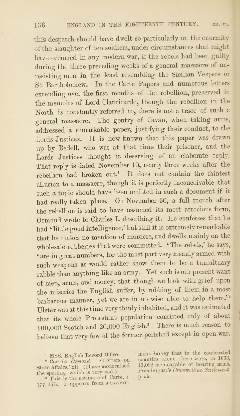 this despatch should have dwelt so particularly on the enormity of the slaughter of ten soldiers, under circumstances that might have occurred in any modern war, if the rebels had been guilty during the three preceding weeks of a general massacre of un- resisting men in the least resembling the Sicilian Vespers or St. Bartholomew. In the Carte Papers and numerous letters extending over the first months of the rebellion, preserved in the memoirs of Lord Clanricarde, though the rebellion in the North is constantly referred to, there is not a trace of such a general massacre. The gentry of Cavan, when taking arms, addressed a remarkable paper, justifying their conduct, to the Lords Justices. It is now known that this paper was drawn up by Bedell, who was at that time their prisoner, and the Lords Justices thought it deserving of an elaborate reply. That reply is dated November 10, nearly three weeks after the rebellion had broken out.1 It does not contain the faintest allusion to a massacre, though it is perfectly inconceivable that such a topic should have been omitted in such a document if it had really taken place. On November 30, a full month after the rebellion is said to have assumed its most atrocious form, Ormond wrote to Charles I. describing it. He confesses that he had 4 little good intelligence,’ but still it is extremely remarkable that he makes no mention of murders, and dwells mainly on the wholesale robberies that were committed. 4 The rebels,5 he says, 4 are in great numbers, for the most part very meanly armed with such weapons as would rather show them to be a tumultuary rabble than anything like an army. Yet such is our present want of men, arms, and money, that though we look with giief upon the miseries the English suffer, by robbing of them in a most barbarous manner, yet we are in no wise able to help them/2 Ulster was at this time very thinly inhabited, and it was estimated that its whole Protestant population consisted only ot about 100,000 Scotch and 20,000 English.3 There is much reason to believe that very few of the former perished except in open war. 1 MSS. English Record Office. 2 Carte’s Ormond. ' Letters on State Affairs,’ xli. (I have modernised the spelling, which is very bad.) 3 This is the estimate of Carte, i. 177, 17S. It appears from a Govern- ment Survey that in the confiscated counties alone there were, in 1633, 13,092 men capable of bearing arms. Prendergast’s Cromwellian Settlement p. 55.