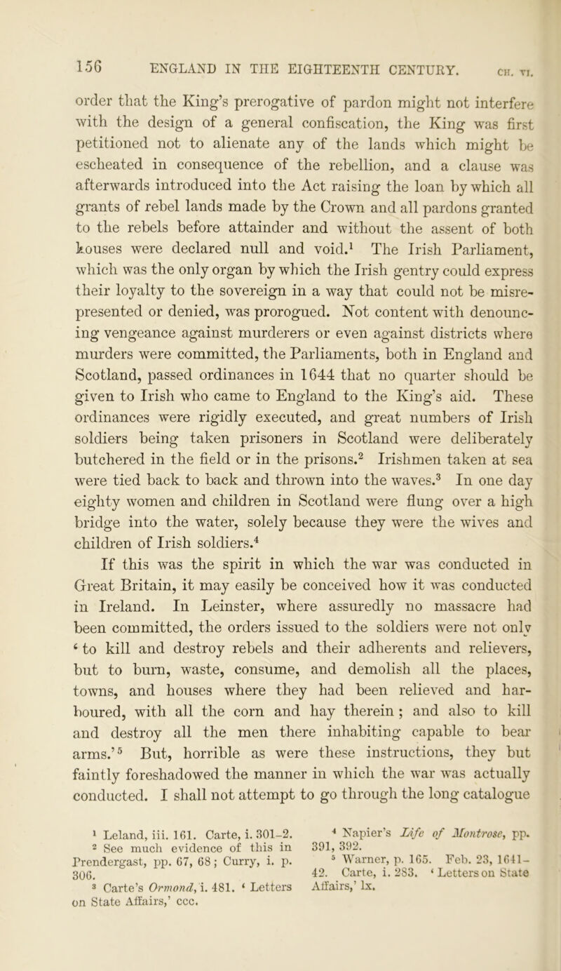 CH. TI. order that the King’s prerogative of pardon might not interfere with the design of a general confiscation, the King was first petitioned not to alienate any of the lands which might he escheated in consequence of the rebellion, and a clause was afterwards introduced into the Act raising the loan by which all grants of rebel lands made by the Crown and all pardons granted to the rebels before attainder and without the assent of both houses were declared null and void.1 The Irish Parliament, which was the only organ by which the Irish gentry could express their loyalty to the sovereign in a way that could not be misre- presented or denied, was prorogued. Not content with denounc- ing vengeance against murderers or even against districts where murders were committed, the Parliaments, both in England and Scotland, passed ordinances in 1644 that no quarter should be given to Irish who came to England to the King’s aid. These ordinances were rigidly executed, and great numbers of Irish soldiers being taken prisoners in Scotland were deliberately butchered in the field or in the prisons.2 Irishmen taken at sea were tied back to back and thrown into the waves.3 In one day eighty women and children in Scotland were flung over a high bridge into the water, solely because they were the wives and children of Irish soldiers.4 If this was the spirit in which the war was conducted in Great Britain, it may easily be conceived how it was conducted in Ireland. In Leinster, where assuredly no massacre had been committed, the orders issued to the soldiers were not only c to kill and destroy rebels and their adherents and relievers, but to burn, waste, consume, and demolish all the places, towns, and houses where they had been relieved and har- boured, with all the corn and hay therein ; and also to kill and destroy all the men there inhabiting capable to bear arms.’5 But, horrible as were these instructions, they but faintly foreshadowed the manner in which the war was actually conducted. I shall not attempt to go through the long catalogue 1 Leland, iii. 161. Carte, i. 301-2. 4 Napier’s Life of Montrose, pp. 2 See much evidence of this in 391, 392. Prendergast, pp. 67, 68; Curry, i. p. 5 Warner, p. 165. Feb. 23, 1641- 306. 42. Carte, i. 283. ‘ Letters on State 3 Carte’s Ormond, i. 481. ‘ Letters Affairs,’ lx. on State Affairs,’ ccc.